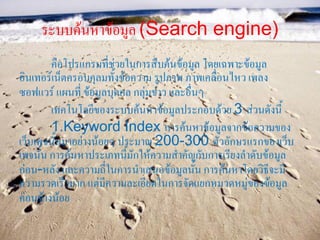 ระบบค้นหาข้อมูล (Search engine)
        คือโปรแกรมที่ช่วยในการสืบค้นข้อมูล โดยเฉพาะข้อมูล
อินเทอร์เน็ตครอบคุลมทั้งข้อความ รูปภาพ ภาพเคลื่อนไหว เพลง
ซอฟแวร์ แผนที่ ข้อมูลบุคคล กลุ่มข่าว และอื่นๆ
        เทคโนโลยีของระบบค้นหาข้อมูลประกอบด้วย 3 ส่วนดังนี้
        1.Keyword Index การค้นหาข้อมูลจากข้อความของ
เว็บเพจนั้นมาอย่างน้อยๆ ประมาณ 200-300 ตัวอักษรแรกของเว็บ
เพจนั้น การค้นหาประเภทนี้มักให้ความสาคัญกับการเรียงลาดับข้อมูล
ก่อน-หลัง และความถี่ในการนาเสนอข้อมูลนั้น การค้นหาโดยวิธีจะมี
ความรวดเร็วมาก แต่มีความละเอียดในการจัดแยกหมวดหมู่ของข้อมูล
ค่อนข้างน้อย
 