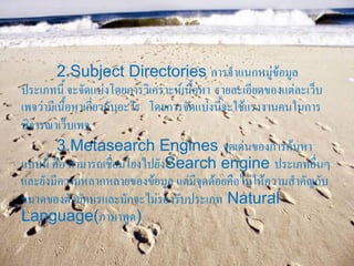 2.Subject Directories การจาแนกหมู่ข้อมูล
ประเภทนี้ จะจัดแบ่งโดยการวิเคราะห์เนื้อหา รายละเอียดของแต่ละเว็บ
เพจว่ามีเนื้อหาเกี่ยวกับอะไร โดยการจัดแบ่งนี้จะใช้แรงงานคนในการ
พิจารณาเว็บเพจ
         3.Metasearch Engines จุดเด่นของการค้นหา
แบบนี้ คือ สามารถเชื่อมโยงไปยังSearch engine ประเภทอื่นๆ
และยังมีความหลากหลายของข้อมูล แต่มีจุดด้อยคือไม่ให้ความสาคัญกับ
ขนาดของตัวอักษรและมักจะไม่รองรับประเภท Natural
Language(ภาษาพูด)
 