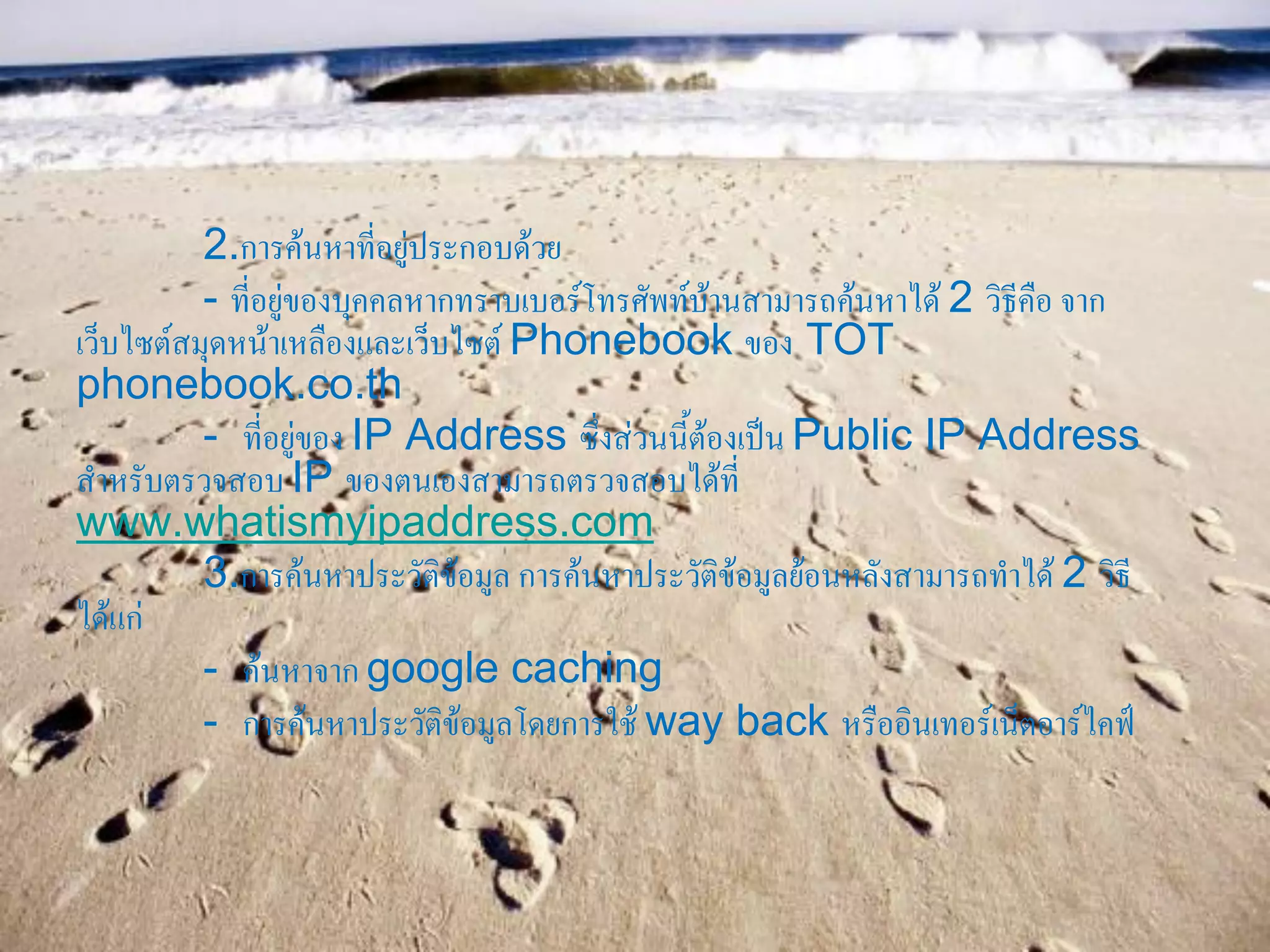 2.การค้นหาที่อยู่ประกอบด้วย
- ที่อยู่ของบุคคลหากทราบเบอร์โทรศัพท์บ้านสามารถค้นหาได้ 2 วิธีคือ จาก
เว็บไซต์สมุดหน้าเหลืองและเว็บไซต์ Phonebook ของ TOT
phonebook.co.th
- ที่อยู่ของ IP Address ซึ่งส่วนนี้ต้องเป็น Public IP Address
สาหรับตรวจสอบ IP ของตนเองสามารถตรวจสอบได้ที่
www.whatismyipaddress.com
3.การค้นหาประวัติข้อมูล การค้นหาประวัติข้อมูลย้อนหลังสามารถทาได้ 2 วิธี
ได้แก่
- ค้นหาจาก google caching
- การค้นหาประวัติข้อมูลโดยการใช้ way back หรืออินเทอร์เน็ตอาร์ไคฟ์
 