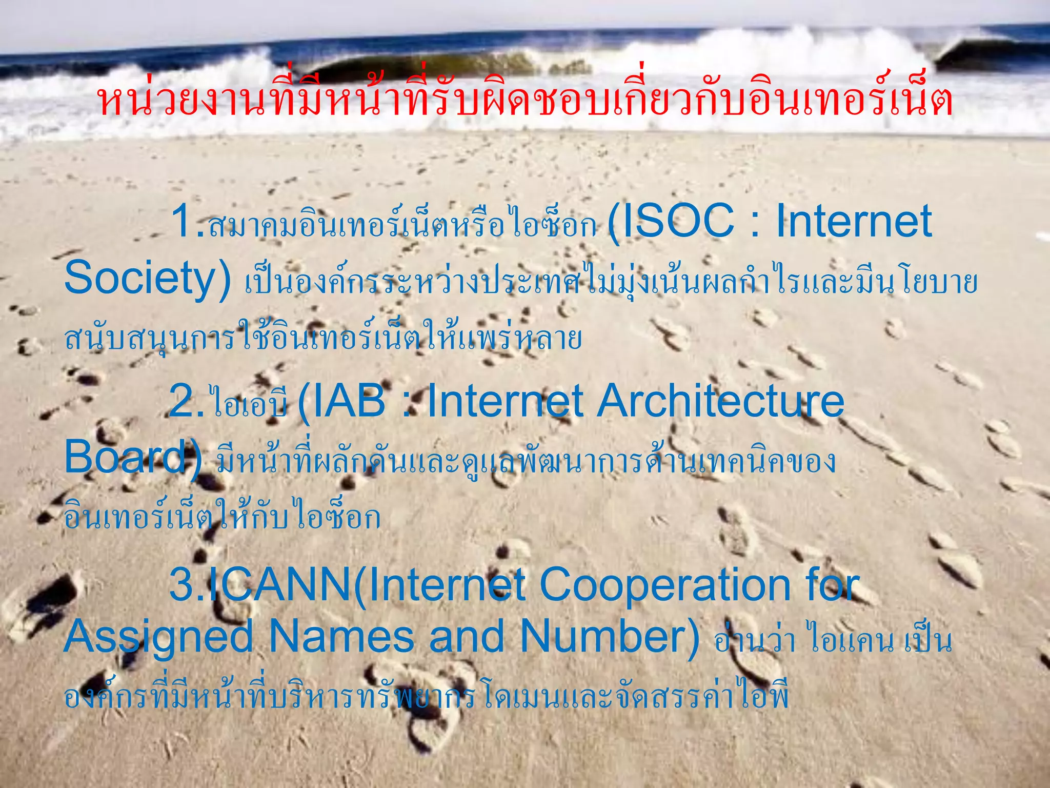 หน่วยงานที่มีหน้าที่รับผิดชอบเกี่ยวกับอินเทอร์เน็ต
1.สมาคมอินเทอร์เน็ตหรือไอซ็อก (ISOC : Internet
Society) เป็นองค์กรระหว่างประเทศไม่มุ่งเน้นผลกาไรและมีนโยบาย
สนับสนุนการใช้อินเทอร์เน็ตให้แพร่หลาย
2.ไอเอบี (IAB : Internet Architecture
Board) มีหน้าที่ผลักดันและดูแลพัฒนาการด้านเทคนิคของ
อินเทอร์เน็ตให้กับไอซ็อก
3.ICANN(Internet Cooperation for
Assigned Names and Number) อ่านว่า ไอแคน เป็น
องค์กรที่มีหน้าที่บริหารทรัพยากรโดเมนและจัดสรรค่าไอพี
 