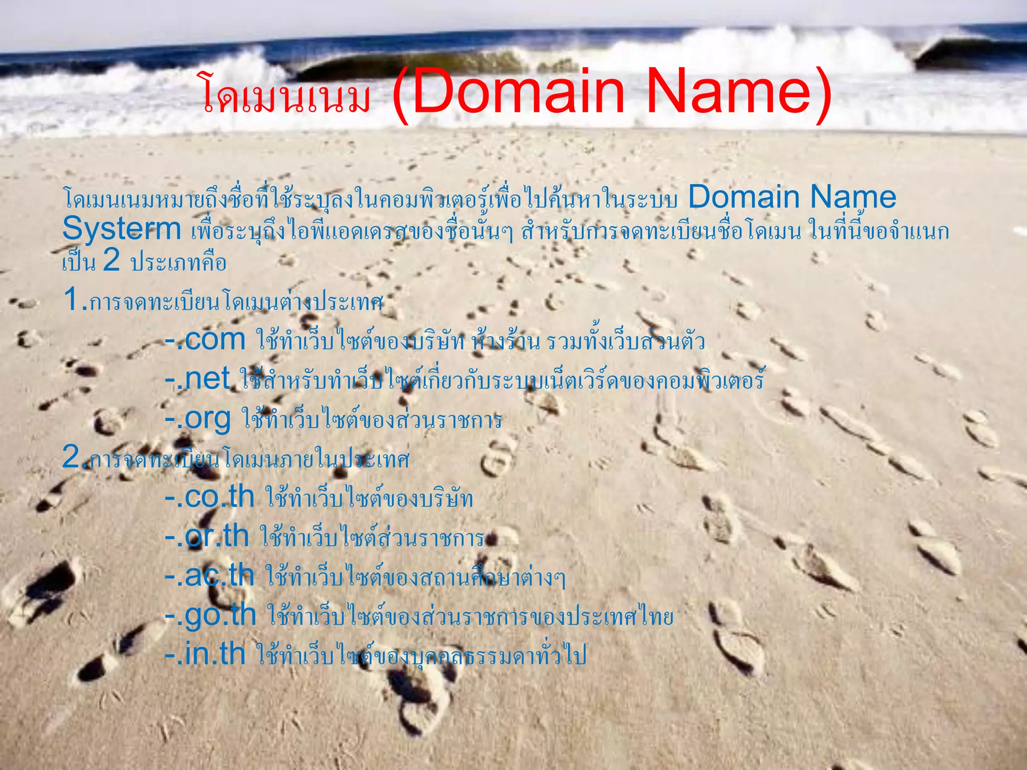 โดเมนเนม (Domain Name)
โดเมนเนมหมายถึงชื่อที่ใช้ระบุลงในคอมพิวเตอร์เพื่อไปค้นหาในระบบ Domain Name
Systerm เพื่อระบุถึงไอพีแอดเดรสของชื่อนั้นๆ สาหรับการจดทะเบียนชื่อโดเมน ในที่นี้ขอจาแนก
เป็น 2 ประเภทคือ
1.การจดทะเบียนโดเมนต่างประเทศ
-.com ใช้ทาเว็บไซต์ของบริษัท ห้างร้านรวมทั้งเว็บส่วนตัว
-.net ใช้สาหรับทาเว็บไซต์เกี่ยวกับระบบเน็ตเวิร์ดของคอมพิวเตอร์
-.org ใช้ทาเว็บไซต์ของส่วนราชการ
2.การจดทะเบียนโดเมนภายในประเทศ
-.co.th ใช้ทาเว็บไซต์ของบริษัท
-.or.th ใช้ทาเว็บไซต์ส่วนราชการ
-.ac.th ใช้ทาเว็บไซต์ของสถานศึกษาต่างๆ
-.go.th ใช้ทาเว็บไซต์ของส่วนราชการของประเทศไทย
-.in.th ใช้ทาเว็บไซต์ของบุคคลธรรมดาทั่วไป
 