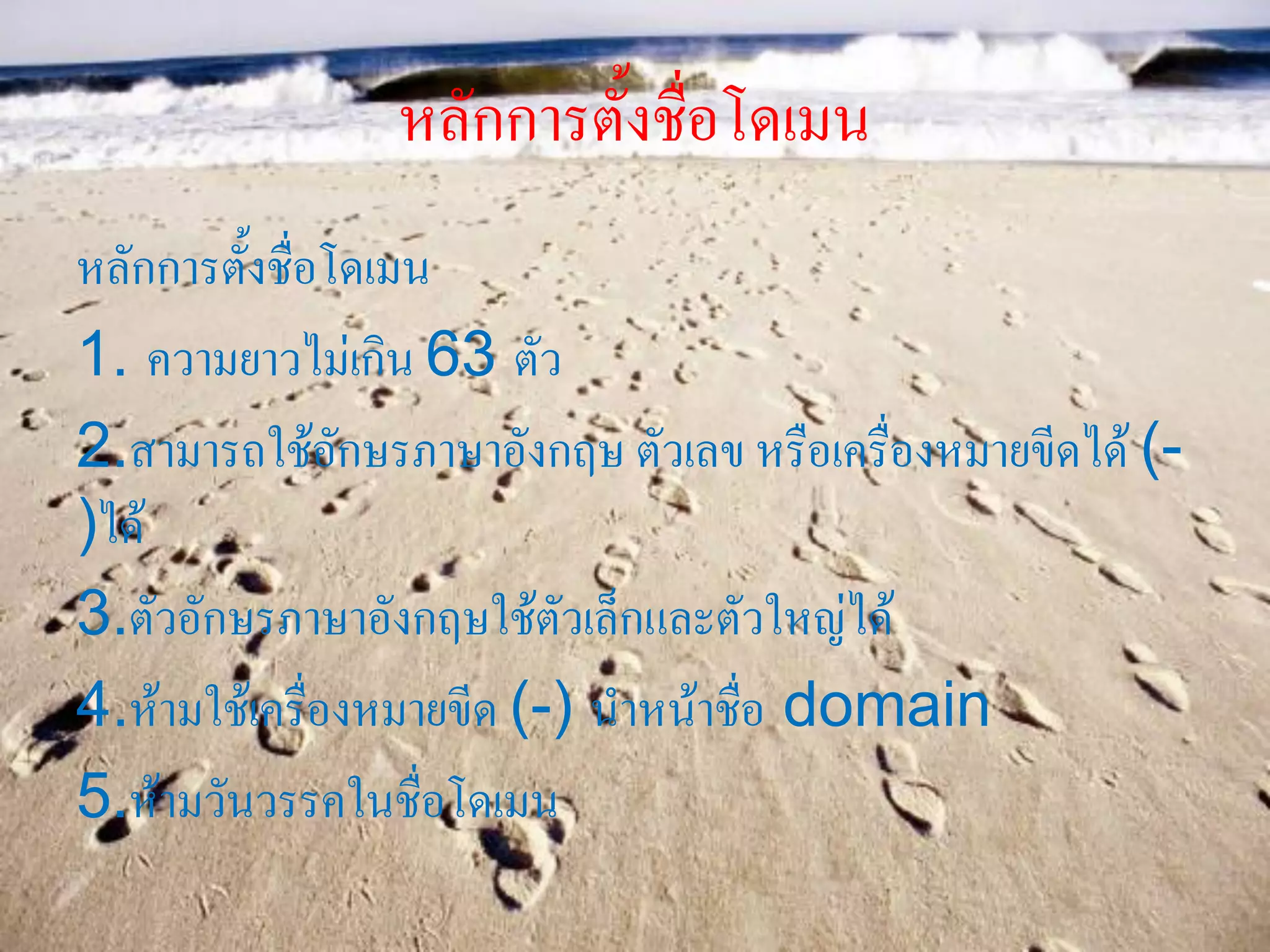 หลักการตั้งชื่อโดเมน
หลักการตั้งชื่อโดเมน
1. ความยาวไม่เกิน 63 ตัว
2.สามารถใช้อักษรภาษาอังกฤษ ตัวเลข หรือเครื่องหมายขีดได้ (-
)ได้
3.ตัวอักษรภาษาอังกฤษใช้ตัวเล็กและตัวใหญ่ได้
4.ห้ามใช้เครื่องหมายขีด (-) นาหน้าชื่อ domain
5.ห้ามวันวรรคในชื่อโดเมน
 