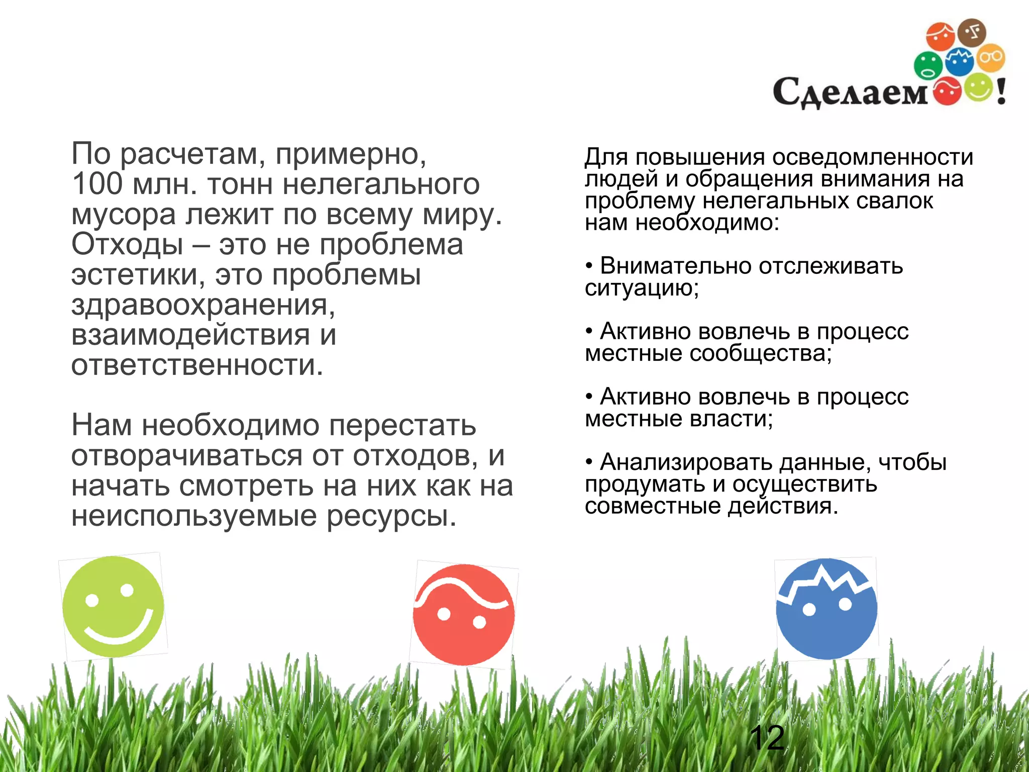 По расчетам, примерно,  100 млн. тонн нелегального мусора лежит по всему миру. Отходы – это не проблема эстетики, это проблемы здравоохранения, взаимодействия и ответственности. Нам необходимо перестать отворачиваться от отходов, и начать смотреть на них как на неиспользуемые ресурсы. Для повышения осведомленности людей и обращения внимания на проблему нелегальных свалок нам необходимо : Внимательно отслеживать ситуацию ; Активно вовлечь в процесс местные сообщества ; Активно вовлечь в процесс местные власти ; Анализировать данные, чтобы продумать и осуществить совместные действия .  