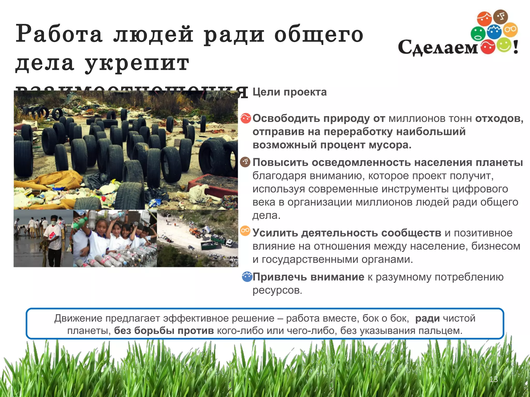 Работа людей ради общего дела укрепит взаимоотношения Движение предлагает эффективное решение  –  работа вместе, бок о бок,  ради  чистой планеты ,   без борьбы против  кого-либо или чего-либо ,  без указывания пальцем. Цели проекта Освободить природу от  миллионов тонн  отходов, отправив на переработку наибольший возможный процент мусора. Повысить осведомленность населения планеты  благодаря вниманию, которое проект получит, используя современные инструменты цифрового века в организации миллионов людей ради общего дела. Усилить деятельность сообществ  и позитивное влияние на отношения между население, бизнесом и государственными органами. Привлечь внимание  к разумному потреблению ресурсов .  