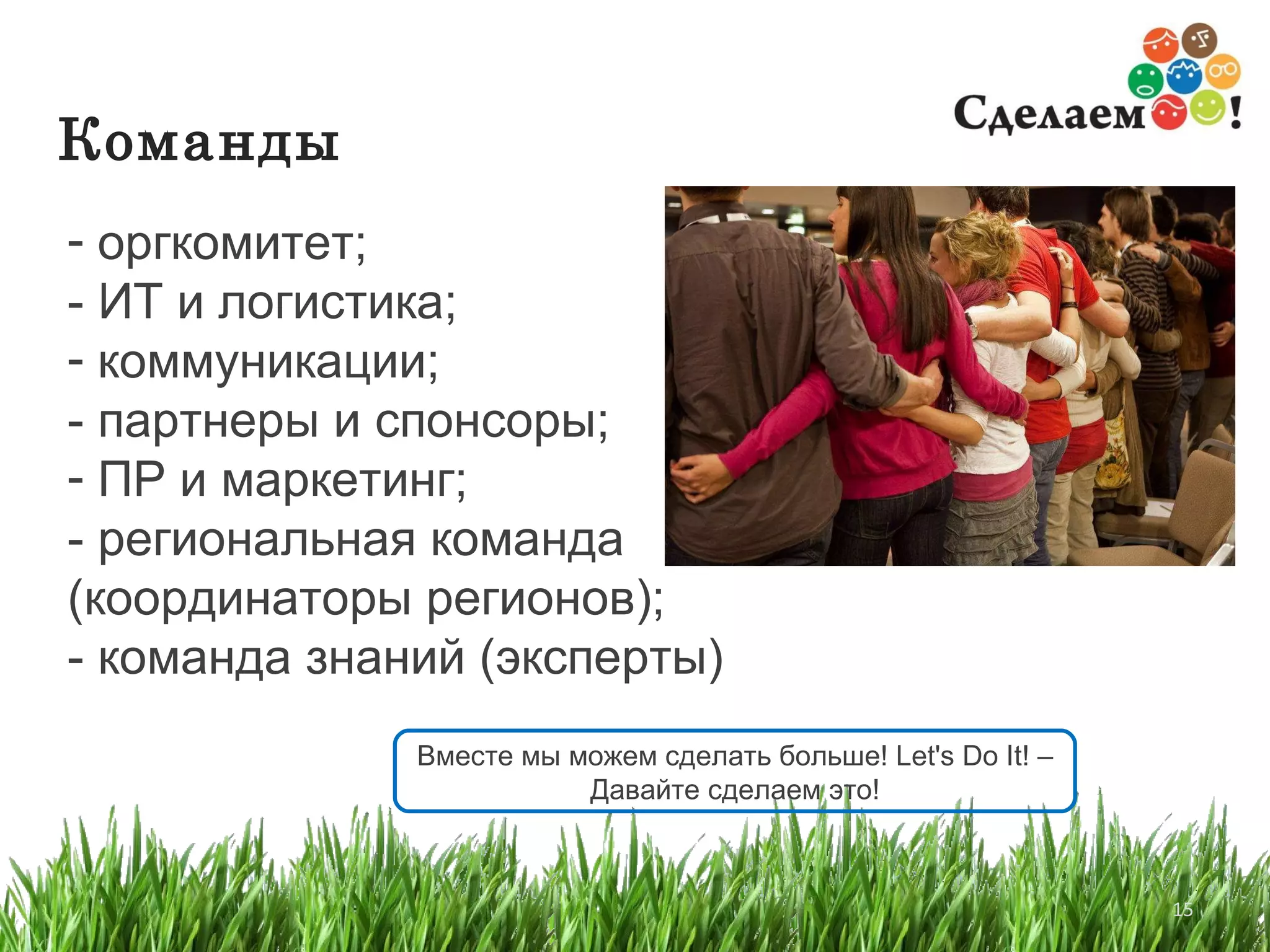 Команды   оргкомитет; - ИТ и логистика; коммуникации; - партнеры и спонсоры; ПР и маркетинг; - региональная команда  (координаторы регионов); - команда знаний (эксперты) Вместе мы можем сделать больше ! Let's Do It!  – Давайте сделаем это! 