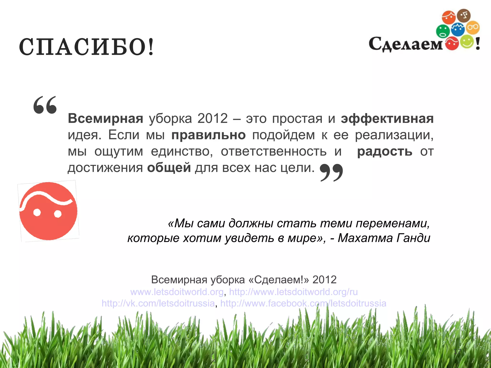 Всемирная  уборка  2012  – это простая и  эффективная  идея .  Если мы  правильно  подойдем к ее реализации, мы ощутим единство, ответственность и  радость  от достижения  общей  для всех нас цели. Всемирная уборка   «Сделаем!»  2012   www.letsdoitworld.org ,  http://www.letsdoitworld.org/ru   http://vk.com/letsdoitrussia ,  http://www.facebook.com/letsdoitrussia   «Мы сами должны стать теми переменами, которые хотим увидеть в мире», - Махатма Ганди   ” СПАСИБО ! “ 
