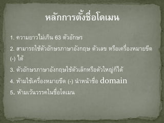 1. ความยาวไม่เกิน 63 ตัวอักษร
2. สามารถใช้ตวอักษรภาษาอังกฤษ ตัวเลข หรือเครืองหมายขีด
               ั                              ่
(-) ได้
3. ตัวอักษรภาษาอังกฤษใช้ตวเล็กหรือตัวใหญ่กได้
                            ั             ็
4. ห้ามใช้เครืองหมายขีด (-) นาหน้าชือ domain
             ่                     ่
5. ห้ามเว้นวรรคในชือโดเมน
                   ่
 