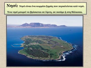 Νησί: Νησί είναι ένα κομμάτι ξηράς που περικλείεται από νερό.
Ένα νησί μπορεί να βρίσκεται σε λίμνη, σε ποτάμι ή στη θάλασσα.

 