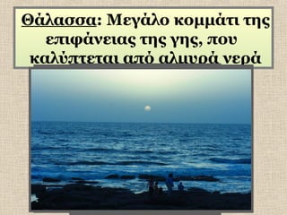 Θάλασσα: Μεγάλο κομμάτι της
επιφάνειας της γης, που
καλύπτεται από αλμυρά νερά

 