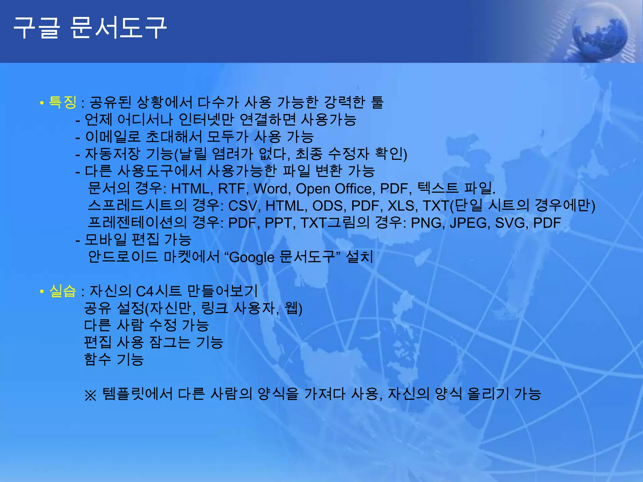 구글 문서도구

 • 특징 : 공유된 상황에서 다수가 사용 가능한 강력한 툴
     - 언제 어디서나 인터넷만 연결하면 사용가능
     - 이메일로 초대해서 모두가 사용 가능
     - 자동저장 기능(날릴 염려가 없다, 최종 수정자 확인)
     - 다른 사용도구에서 사용가능한 파일 변환 가능
        문서의 경우: HTML, RTF, Word, Open Office, PDF, 텍스트 파일.
        스프레드시트의 경우: CSV, HTML, ODS, PDF, XLS, TXT(단일 시트의 경우에만)
        프레젠테이션의 경우: PDF, PPT, TXT그림의 경우: PNG, JPEG, SVG, PDF
     - 모바일 편집 가능
        안드로이드 마켓에서 “Google 문서도구” 설치

 • 실습 : 자신의 C4시트 만들어보기
       공유 설정(자신만, 링크 사용자, 웹)
       다른 사람 수정 가능
       편집 사용 잠그는 기능
       함수 기능

     ※ 템플릿에서 다른 사람의 양식을 가져다 사용, 자신의 양식 올리기 가능
 