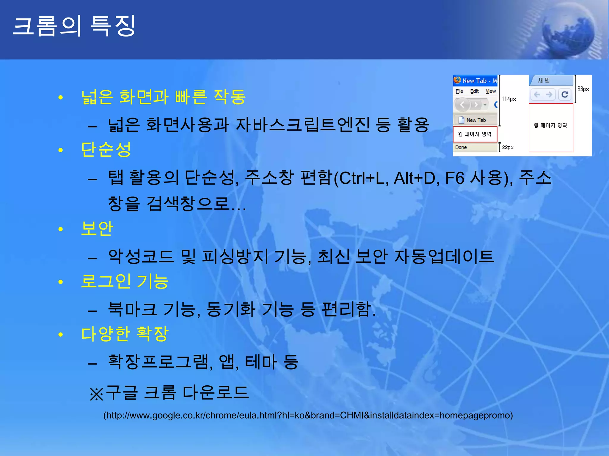 크롬의 특징

  • 넓은 화면과 빠른 작동
    – 넓은 화면사용과 자바스크립트엔진 등 활용
  • 단순성
    – 탭 활용의 단순성, 주소창 편함(Ctrl+L, Alt+D, F6 사용), 주소
      창을 검색창으로…
  • 보안
    – 악성코드 및 피싱방지 기능, 최신 보안 자동업데이트
  • 로그인 기능
    – 북마크 기능, 동기화 기능 등 편리함.
  • 다양한 확장
    – 확장프로그램, 앱, 테마 등
    ※구글 크롬 다운로드
     (http://www.google.co.kr/chrome/eula.html?hl=ko&brand=CHMI&installdataindex=homepagepromo)
 