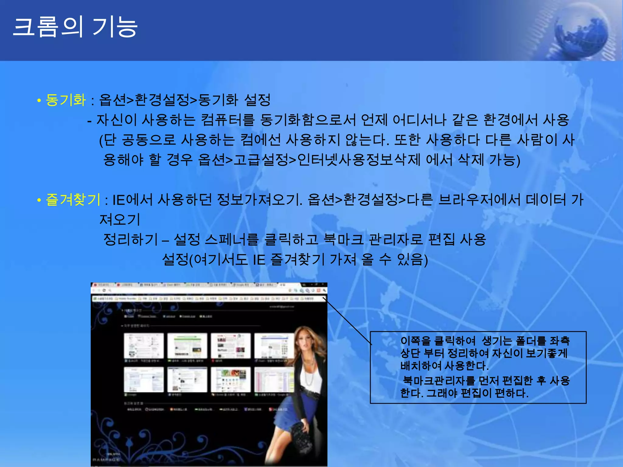 크롬의 기능

 • 동기화 : 옵션>환경설정>동기화 설정
      - 자신이 사용하는 컴퓨터를 동기화함으로서 언제 어디서나 같은 환경에서 사용
         (단 공동으로 사용하는 컴에선 사용하지 않는다. 또한 사용하다 다른 사람이 사
          용해야 할 경우 옵션>고급설정>인터넷사용정보삭제 에서 삭제 가능)

 • 즐겨찾기 : IE에서 사용하던 정보가져오기. 옵션>환경설정>다른 브라우저에서 데이터 가
       져오기
        정리하기 – 설정 스페너를 클릭하고 북마크 관리자로 편집 사용
               설정(여기서도 IE 즐겨찾기 가져 올 수 있음)




                                   이쪽을 클릭하여 생기는 폴더를 좌측
                                   상단 부터 정리하여 자신이 보기좋게
                                   배치하여 사용한다.
                                   북마크관리자를 먼저 편집한 후 사용
                                   한다. 그래야 편집이 편하다.
 
