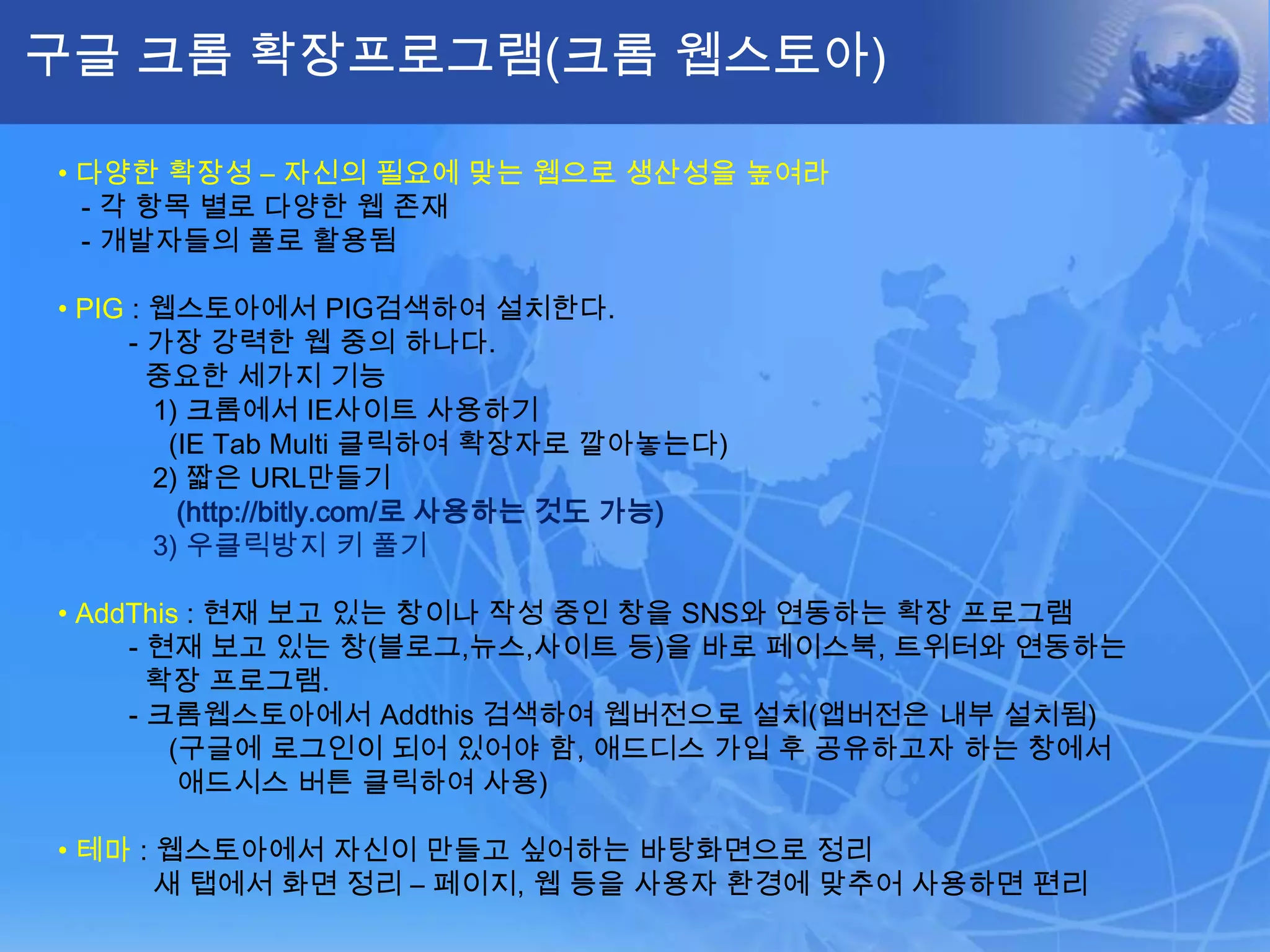 구글 크롬 확장프로그램(크롬 웹스토아)

• 다양한 확장성 – 자신의 필요에 맞는 웹으로 생산성을 높여라
  - 각 항목 별로 다양한 웹 존재
  - 개발자들의 풀로 활용됨

• PIG : 웹스토아에서 PIG검색하여 설치한다.
      - 가장 강력한 웹 중의 하나다.
        중요한 세가지 기능
        1) 크롬에서 IE사이트 사용하기
         (IE Tab Multi 클릭하여 확장자로 깔아놓는다)
        2) 짧은 URL만들기
          (http://bitly.com/로 사용하는 것도 가능)
        3) 우클릭방지 키 풀기

• AddThis : 현재 보고 있는 창이나 작성 중인 창을 SNS와 연동하는 확장 프로그램
     - 현재 보고 있는 창(블로그,뉴스,사이트 등)을 바로 페이스북, 트위터와 연동하는
       확장 프로그램.
     - 크롬웹스토아에서 Addthis 검색하여 웹버전으로 설치(앱버전은 내부 설치됨)
        (구글에 로그인이 되어 있어야 함, 애드디스 가입 후 공유하고자 하는 창에서
         애드시스 버튼 클릭하여 사용)

• 테마 : 웹스토아에서 자신이 만들고 싶어하는 바탕화면으로 정리
       새 탭에서 화면 정리 – 페이지, 웹 등을 사용자 환경에 맞추어 사용하면 편리
 