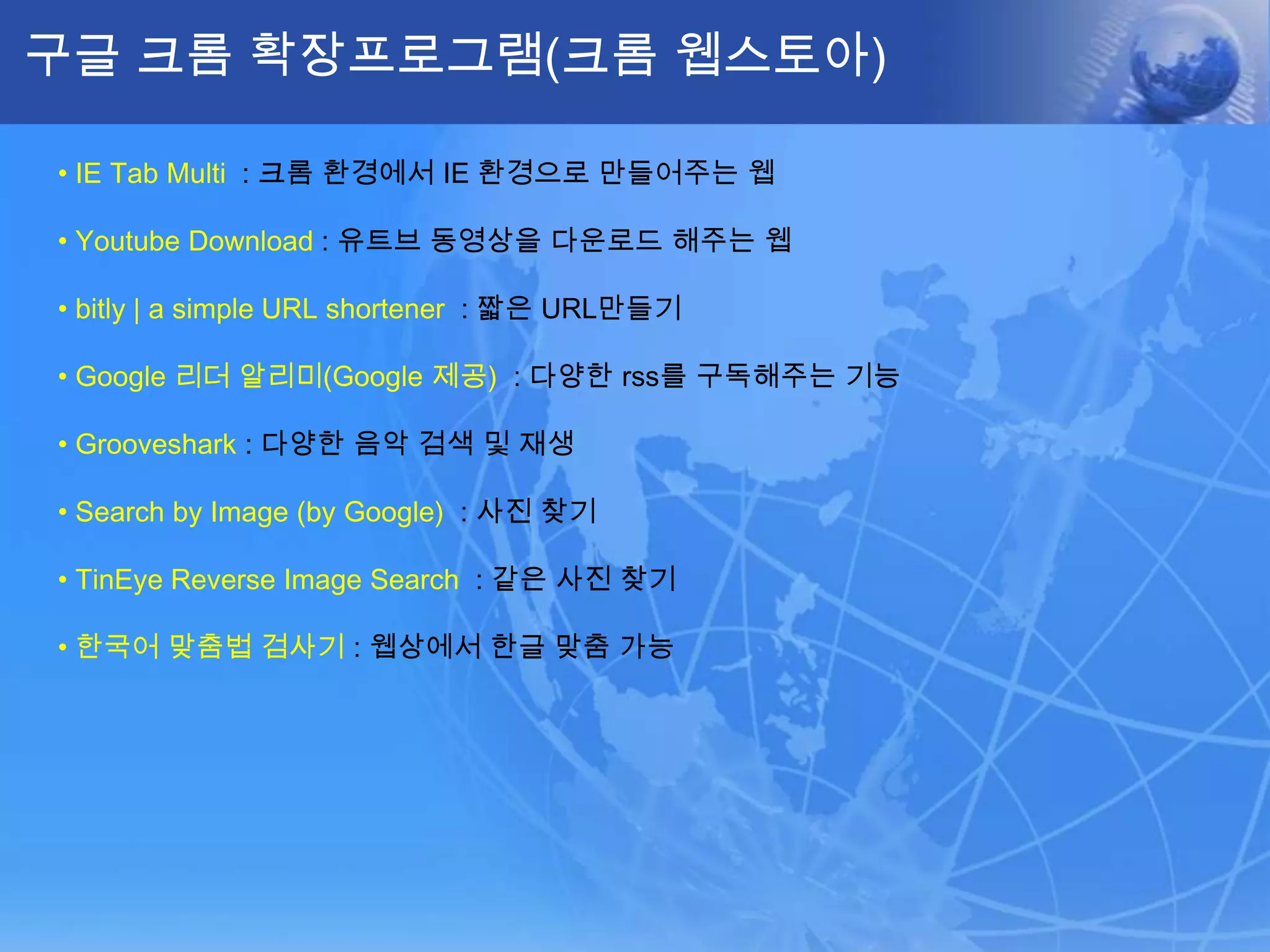 구글 크롬 확장프로그램(크롬 웹스토아)

• IE Tab Multi : 크롬 환경에서 IE 환경으로 만들어주는 웹

• Youtube Download : 유트브 동영상을 다운로드 해주는 웹

• bitly | a simple URL shortener : 짧은 URL만들기

• Google 리더 알리미(Google 제공) : 다양한 rss를 구독해주는 기능

• Grooveshark : 다양한 음악 검색 및 재생

• Search by Image (by Google) : 사진 찾기

• TinEye Reverse Image Search : 같은 사진 찾기

• 한국어 맞춤법 검사기 : 웹상에서 한글 맞춤 가능
 
