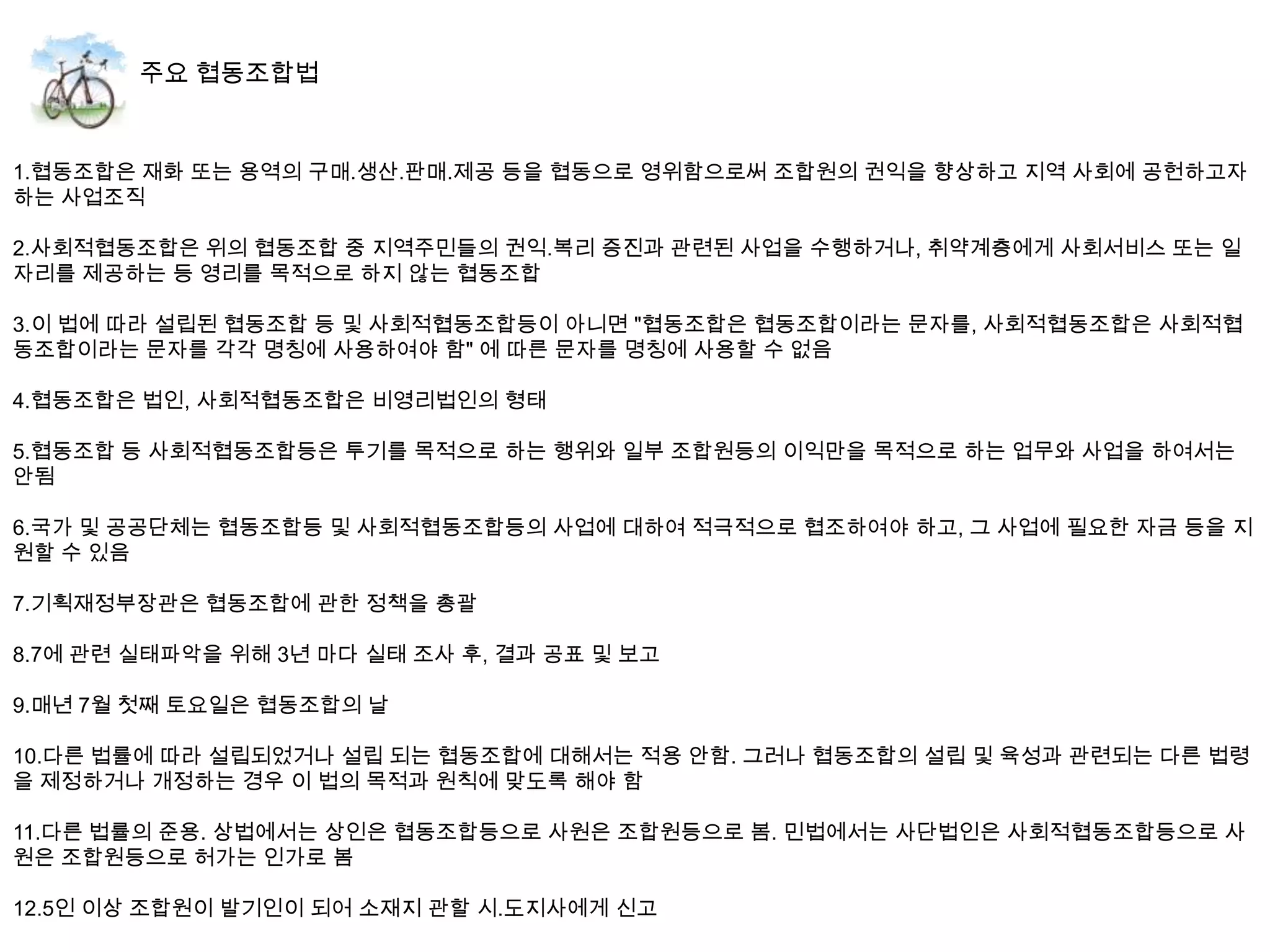 1.협동조합은 재화 또는 용역의 구매.생산.판매.제공 등을 협동으로 영위함으로써 조합원의 권익을 향상하고 지역 사회에 공헌하고자
하는 사업조직

2.사회적협동조합은 위의 협동조합 중 지역주민들의 권익.복리 증진과 관련된 사업을 수행하거나, 취약계층에게 사회서비스 또는 일
자리를 제공하는 등 영리를 목적으로 하지 않는 협동조합

3.이 법에 따라 설립된 협동조합 등 및 사회적협동조합등이 아니면 "협동조합은 협동조합이라는 문자를, 사회적협동조합은 사회적협
동조합이라는 문자를 각각 명칭에 사용하여야 함" 에 따른 문자를 명칭에 사용할 수 없음

4.협동조합은 법인, 사회적협동조합은 비영리법인의 형태

5.협동조합 등 사회적협동조합등은 투기를 목적으로 하는 행위와 일부 조합원등의 이익만을 목적으로 하는 업무와 사업을 하여서는
안됨

6.국가 및 공공단체는 협동조합등 및 사회적협동조합등의 사업에 대하여 적극적으로 협조하여야 하고, 그 사업에 필요한 자금 등을 지
원할 수 있음

7.기획재정부장관은 협동조합에 관한 정책을 총괄

8.7에 관련 실태파악을 위해 3년 마다 실태 조사 후, 결과 공표 및 보고

9.매년 7월 첫째 토요일은 협동조합의 날

10.다른 법률에 따라 설립되었거나 설립 되는 협동조합에 대해서는 적용 안함. 그러나 협동조합의 설립 및 육성과 관련되는 다른 법령
을 제정하거나 개정하는 경우 이 법의 목적과 원칙에 맞도록 해야 함

11.다른 법률의 준용. 상법에서는 상인은 협동조합등으로 사원은 조합원등으로 봄. 민법에서는 사단법인은 사회적협동조합등으로 사
원은 조합원등으로 허가는 인가로 봄

12.5인 이상 조합원이 발기인이 되어 소재지 관할 시.도지사에게 신고
 