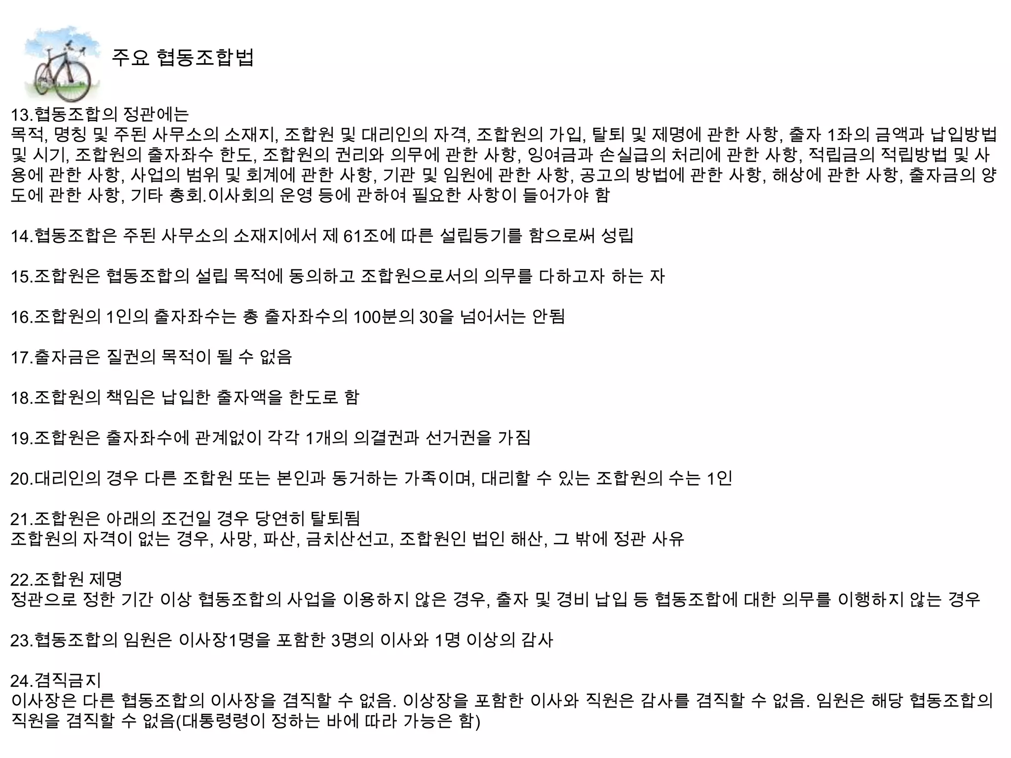 13.협동조합의 정관에는
목적, 명칭 및 주된 사무소의 소재지, 조합원 및 대리인의 자격, 조합원의 가입, 탈퇴 및 제명에 관한 사항, 출자 1좌의 금액과 납입방법
및 시기, 조합원의 출자좌수 한도, 조합원의 권리와 의무에 관한 사항, 잉여금과 손실급의 처리에 관한 사항, 적립금의 적립방법 및 사
용에 관한 사항, 사업의 범위 및 회계에 관한 사항, 기관 및 임원에 관한 사항, 공고의 방법에 관한 사항, 해상에 관한 사항, 출자금의 양
도에 관한 사항, 기타 총회.이사회의 운영 등에 관하여 필요한 사항이 들어가야 함

14.협동조합은 주된 사무소의 소재지에서 제 61조에 따른 설립등기를 함으로써 성립

15.조합원은 협동조합의 설립 목적에 동의하고 조합원으로서의 의무를 다하고자 하는 자

16.조합원의 1인의 출자좌수는 총 출자좌수의 100분의 30을 넘어서는 안됨

17.출자금은 질권의 목적이 될 수 없음

18.조합원의 책임은 납입한 출자액을 한도로 함

19.조합원은 출자좌수에 관계없이 각각 1개의 의결권과 선거권을 가짐

20.대리인의 경우 다른 조합원 또는 본인과 동거하는 가족이며, 대리할 수 있는 조합원의 수는 1인

21.조합원은 아래의 조건일 경우 당연히 탈퇴됨
조합원의 자격이 없는 경우, 사망, 파산, 금치산선고, 조합원인 법인 해산, 그 밖에 정관 사유

22.조합원 제명
정관으로 정한 기간 이상 협동조합의 사업을 이용하지 않은 경우, 출자 및 경비 납입 등 협동조합에 대한 의무를 이행하지 않는 경우

23.협동조합의 임원은 이사장1명을 포함한 3명의 이사와 1명 이상의 감사

24.겸직금지
이사장은 다른 협동조합의 이사장을 겸직할 수 없음. 이상장을 포함한 이사와 직원은 감사를 겸직할 수 없음. 임원은 해당 협동조합의
직원을 겸직할 수 없음(대통령령이 정하는 바에 따라 가능은 함)
 
