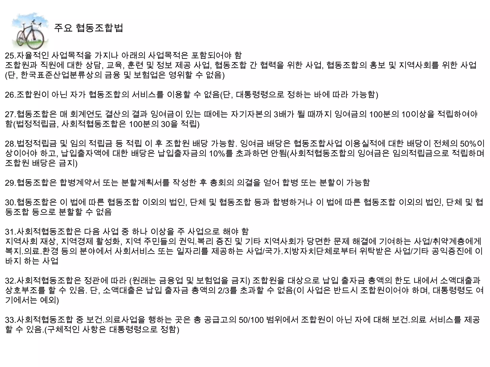 25.자율적인 사업목적을 가지나 아래의 사업목적은 포함되어야 함
조합원과 직원에 대한 상담, 교육, 훈련 및 정보 제공 사업, 협동조합 간 협력을 위한 사업, 협동조합의 홍보 및 지역사회를 위한 사업
(단, 한국표준산업분류상의 금융 및 보험업은 영위할 수 없음)

26.조합원이 아닌 자가 협동조합의 서비스를 이용할 수 없음(단, 대통령령으로 정하는 바에 따라 가능함)

27.협동조합은 매 회계연도 결산의 결과 잉여금이 있는 때에는 자기자본의 3배가 될 때까지 잉여금의 100분의 10이상을 적립하여야
함(법정적립금, 사회적협동조합은 100분의 30을 적립)

28.법정적립금 및 임의 적립금 등 적립 이 후 조합원 배당 가능함. 잉여금 배당은 협동조합사업 이용실적에 대한 배당이 전체의 50%이
상이어야 하고, 납입출자액에 대한 배당은 납입출자금의 10%를 초과하면 안됨(사회적협동조합의 잉여금은 임의적립금으로 적립하며
조합원 배당은 금지)

29.협동조합은 합병계약서 또는 분할계획서를 작성한 후 총회의 의결을 얻어 합병 또는 분할이 가능함

30.협동조합은 이 법에 따른 협동조합 이외의 법인, 단체 및 협동조합 등과 합병하거나 이 법에 따른 협동조합 이외의 법인, 단체 및 협
동조합 등으로 분할할 수 없음

31.사회적협동조합은 다음 사업 중 하나 이상을 주 사업으로 해야 함
지역사회 재상, 지역경제 활성화, 지역 주민들의 권익.복리 증진 및 기타 지역사회가 당면한 문제 해결에 기여하는 사업/취약계층에게
복지.의료.환경 등의 분야에서 사회서비스 또는 일자리를 제공하는 사업/국가.지방자치단체로부터 위탁받은 사업/기타 공익증진에 이
바지 하는 사업

32.사회적협동조합은 정관에 따라 (원래는 금융업 및 보험업을 금지) 조합원을 대상으로 납입 출자금 총액의 한도 내에서 소액대출과
상호부조를 할 수 있음. 단, 소액대출은 납입 출자금 총액의 2/3를 초과할 수 없음(이 사업은 반드시 조합원이어야 하며, 대통령령도 여
기에서는 예외)

33.사회적협동조합 중 보건.의료사업을 행하는 곳은 총 공급고의 50/100 범위에서 조합원이 아닌 자에 대해 보건.의료 서비스를 제공
할 수 있음.(구체적인 사항은 대통령령으로 정함)
 