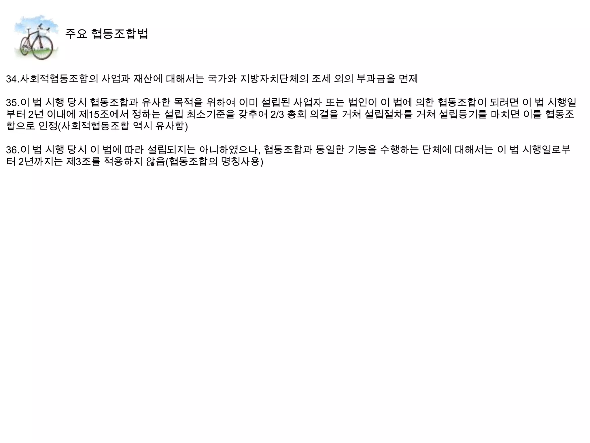 34.사회적협동조합의 사업과 재산에 대해서는 국가와 지방자치단체의 조세 외의 부과금을 면제

35.이 법 시행 당시 협동조합과 유사한 목적을 위하여 이미 설립된 사업자 또는 법인이 이 법에 의한 협동조합이 되려면 이 법 시행일
부터 2년 이내에 제15조에서 정하는 설립 최소기준을 갖추어 2/3 총회 의결을 거쳐 설립절차를 거쳐 설립등기를 마치면 이를 협동조
합으로 인정(사회적협동조합 역시 유사함)

36.이 법 시행 당시 이 법에 따라 설립되지는 아니하였으나, 협동조합과 동일한 기능을 수행하는 단체에 대해서는 이 법 시행일로부
터 2년까지는 제3조를 적용하지 않음(협동조합의 명칭사용)
 