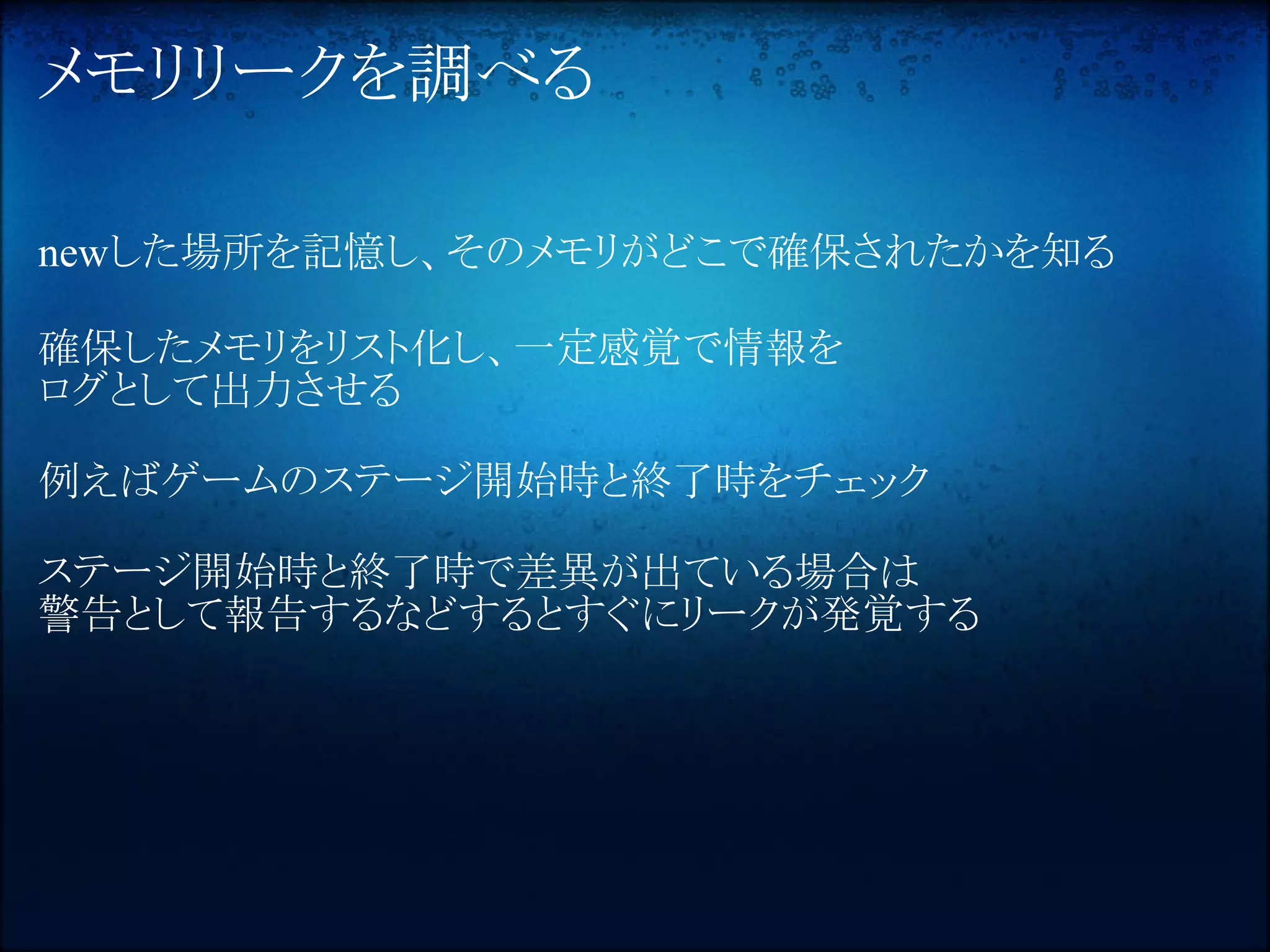 メモリリークを調べる

newした場所を記憶し、そのメモリがどこで確保されたかを知る

確保したメモリをリスト化し、一定感覚で情報を
ログとして出力させる

例えばゲームのステージ開始時と終了時をチェック

ステージ開始時と終了時で差異が出ている場合は
警告として報告するなどするとすぐにリークが発覚する
 