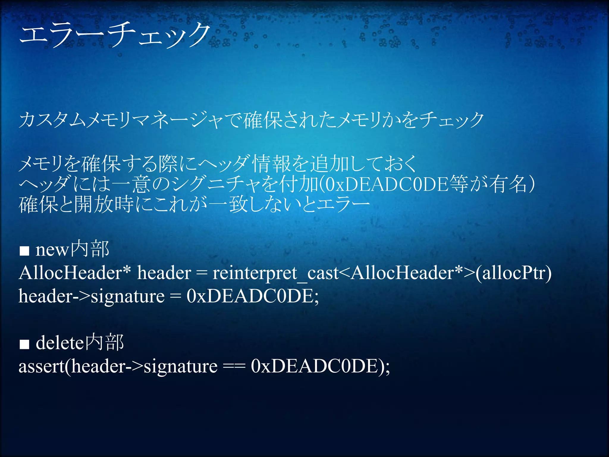 エラーチェック

カスタムメモリマネージャで確保されたメモリかをチェック

メモリを確保する際にヘッダ情報を追加しておく
ヘッダには一意のシグニチャを付加(0xDEADC0DE等が有名)
確保と開放時にこれが一致しないとエラー

■ new内部
AllocHeader* header = reinterpret_cast<AllocHeader*>(allocPtr)
header->signature = 0xDEADC0DE;

■ delete内部
assert(header->signature == 0xDEADC0DE);
 