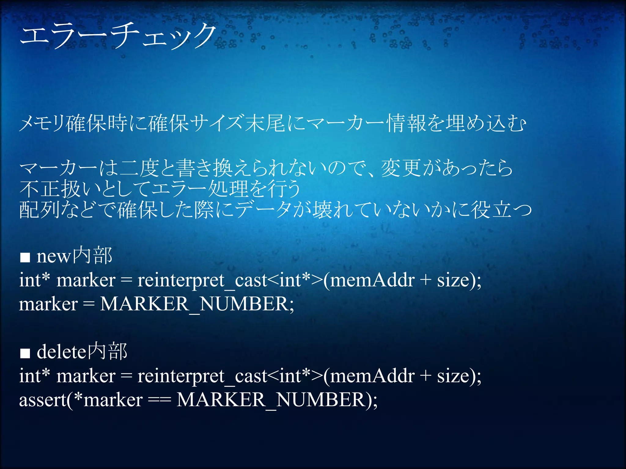 エラーチェック

メモリ確保時に確保サイズ末尾にマーカー情報を埋め込む

マーカーは二度と書き換えられないので、変更があったら
不正扱いとしてエラー処理を行う
配列などで確保した際にデータが壊れていないかに役立つ

■ new内部
int* marker = reinterpret_cast<int*>(memAddr + size);
marker = MARKER_NUMBER;

■ delete内部
int* marker = reinterpret_cast<int*>(memAddr + size);
assert(*marker == MARKER_NUMBER);
 