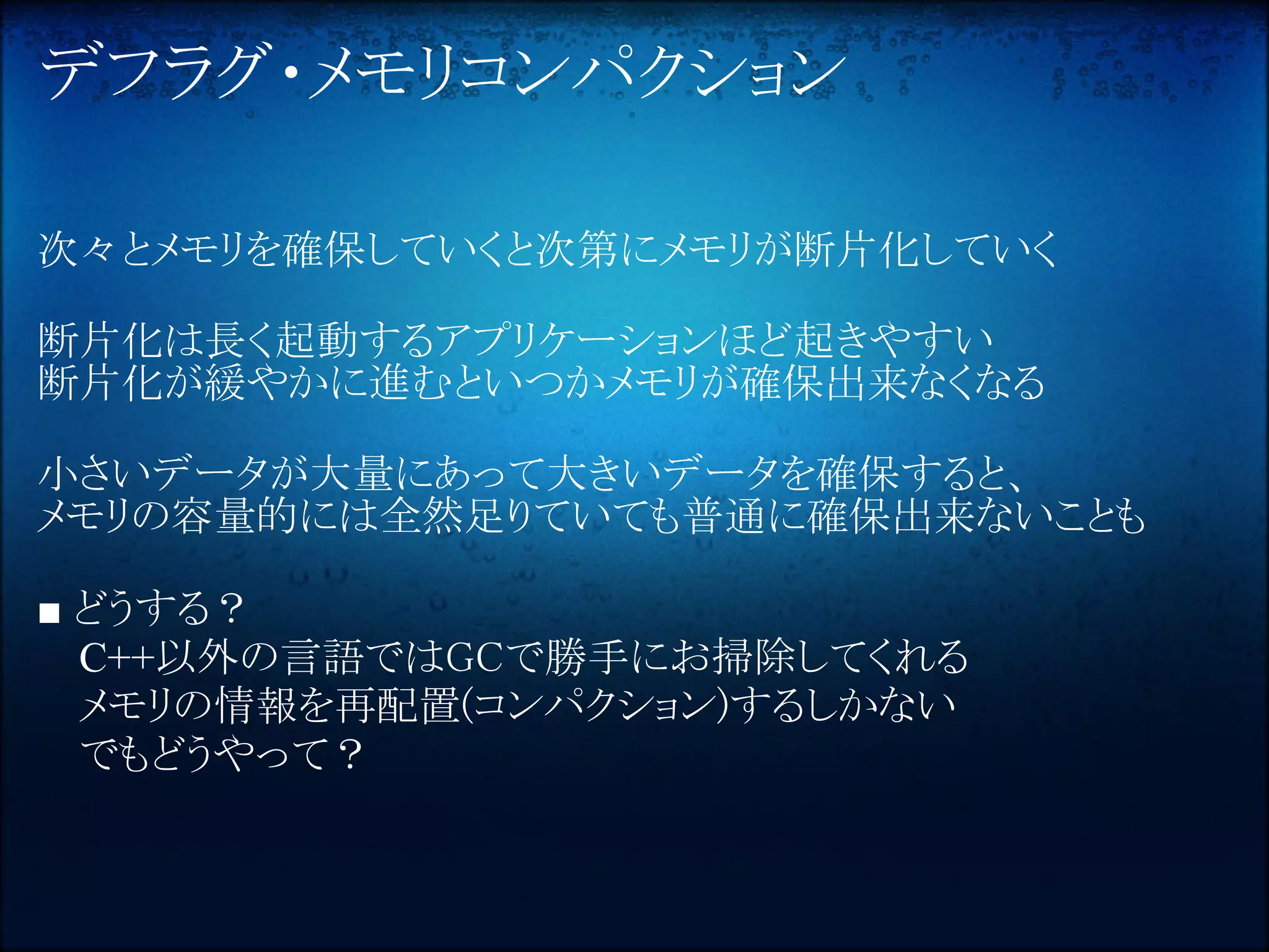 デフラグ・メモリコンパクション

次々とメモリを確保していくと次第にメモリが断片化していく

断片化は長く起動するアプリケーションほど起きやすい
断片化が緩やかに進むといつかメモリが確保出来なくなる

小さいデータが大量にあって大きいデータを確保すると、
メモリの容量的には全然足りていても普通に確保出来ないことも

■ どうする？
  C++以外の言語ではGCで勝手にお掃除してくれる
  メモリの情報を再配置(コンパクション)するしかない
  でもどうやって？
 