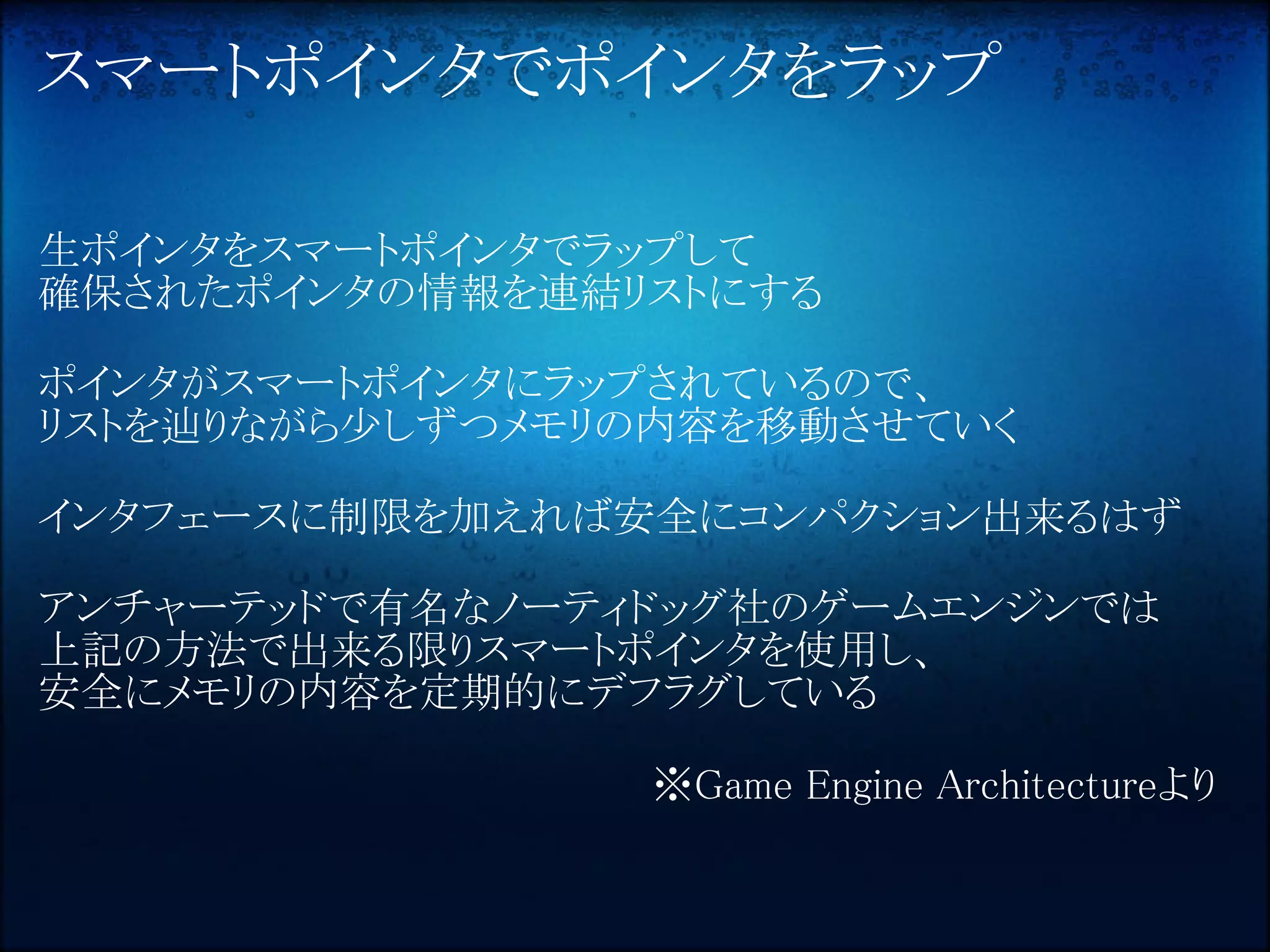 スマートポインタでポインタをラップ

生ポインタをスマートポインタでラップして
確保されたポインタの情報を連結リストにする

ポインタがスマートポインタにラップされているので、
リストを辿りながら少しずつメモリの内容を移動させていく

インタフェースに制限を加えれば安全にコンパクション出来るはず

アンチャーテッドで有名なノーティドッグ社のゲームエンジンでは
上記の方法で出来る限りスマートポインタを使用し、
安全にメモリの内容を定期的にデフラグしている

                ※Game Engine Architectureより
 