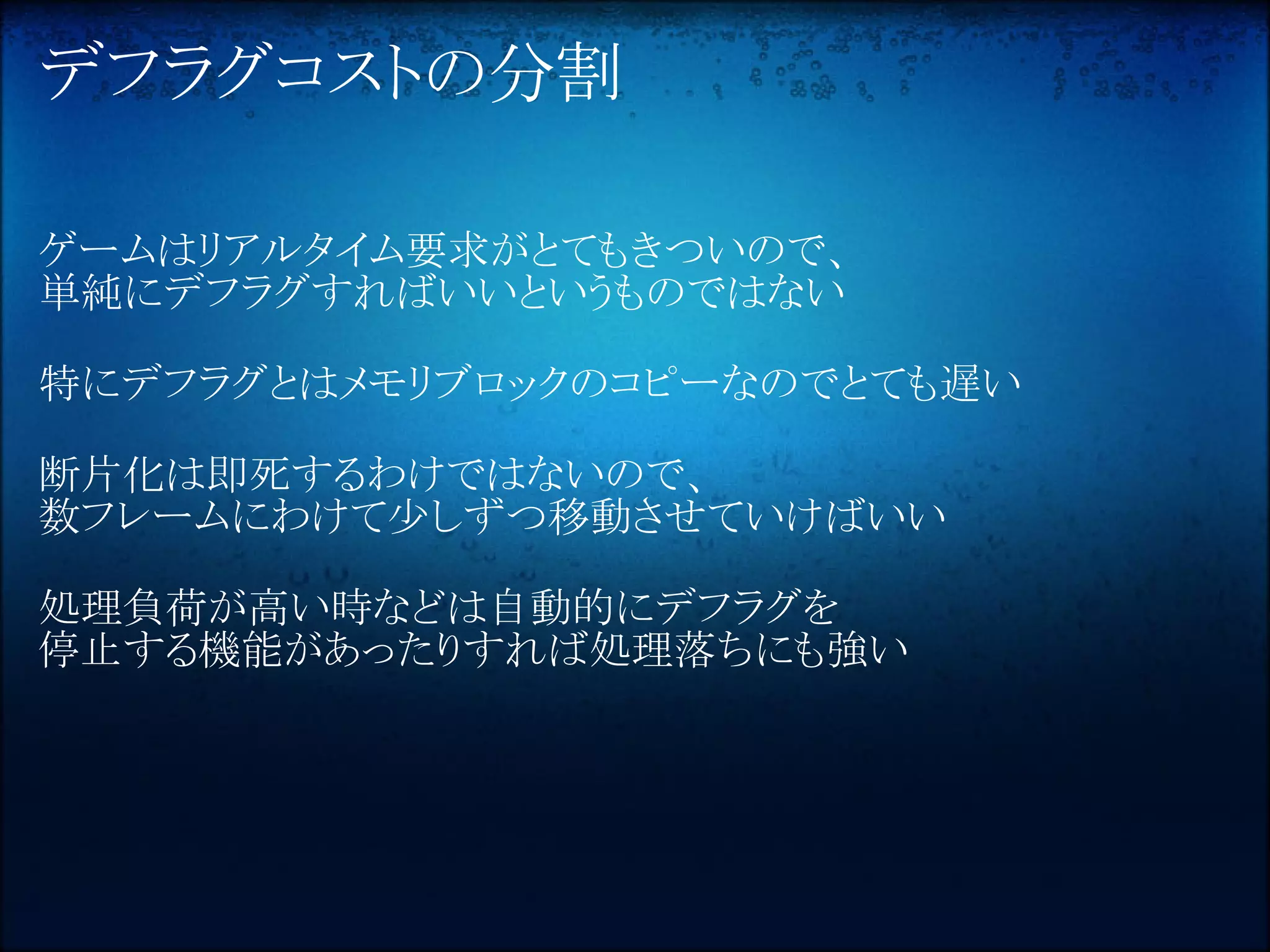 デフラグコストの分割

ゲームはリアルタイム要求がとてもきついので、
単純にデフラグすればいいというものではない

特にデフラグとはメモリブロックのコピーなのでとても遅い

断片化は即死するわけではないので、
数フレームにわけて少しずつ移動させていけばいい

処理負荷が高い時などは自動的にデフラグを
停止する機能があったりすれば処理落ちにも強い
 
