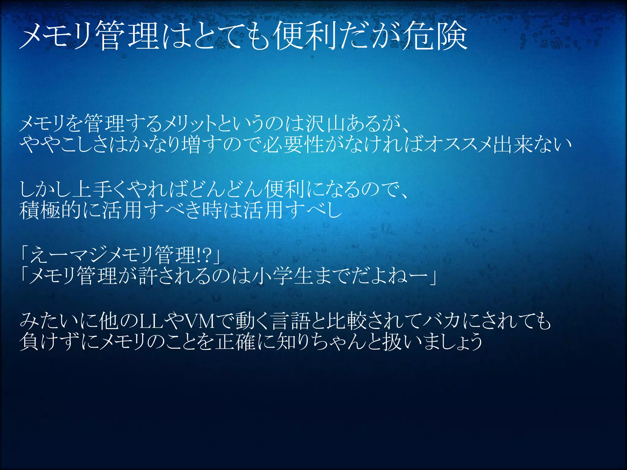 メモリ管理はとても便利だが危険

メモリを管理するメリットというのは沢山あるが、
ややこしさはかなり増すので必要性がなければオススメ出来ない

しかし上手くやればどんどん便利になるので、
積極的に活用すべき時は活用すべし

「えーマジメモリ管理!?」
「メモリ管理が許されるのは小学生までだよねー」

みたいに他のLLやVMで動く言語と比較されてバカにされても
負けずにメモリのことを正確に知りちゃんと扱いましょう
 