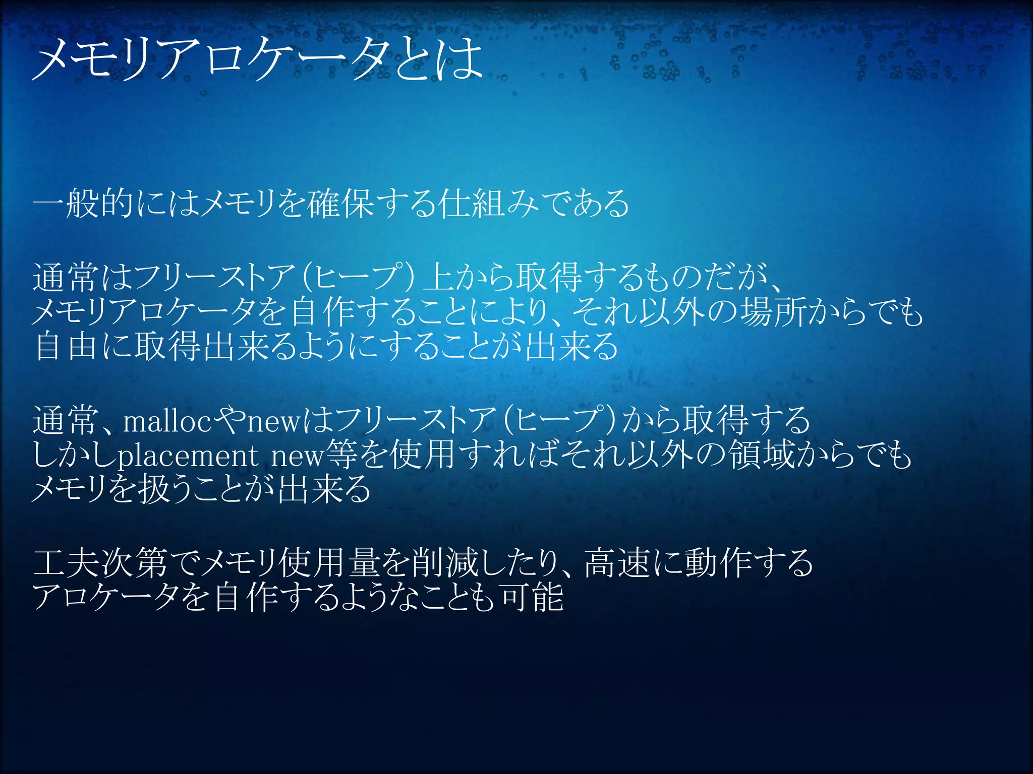 メモリアロケータとは

一般的にはメモリを確保する仕組みである

通常はフリーストア（ヒープ）上から取得するものだが、
メモリアロケータを自作することにより、それ以外の場所からでも
自由に取得出来るようにすることが出来る

通常、mallocやnewはフリーストア（ヒープ）から取得する
しかしplacement new等を使用すればそれ以外の領域からでも
メモリを扱うことが出来る

工夫次第でメモリ使用量を削減したり、高速に動作する
アロケータを自作するようなことも可能
 