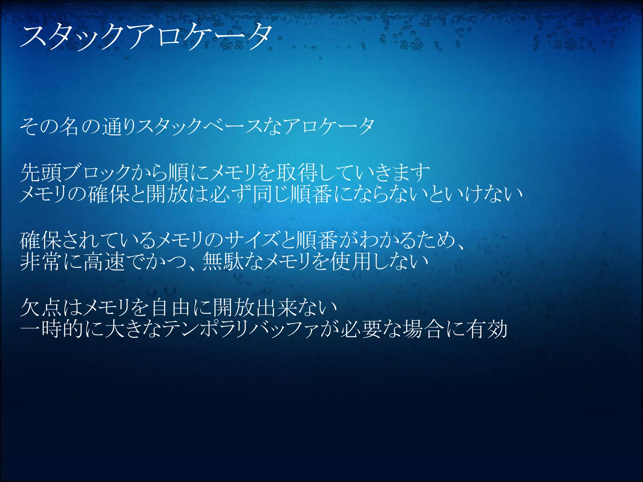 スタックアロケータ

その名の通りスタックベースなアロケータ

先頭ブロックから順にメモリを取得していきます
メモリの確保と開放は必ず同じ順番にならないといけない

確保されているメモリのサイズと順番がわかるため、
非常に高速でかつ、無駄なメモリを使用しない

欠点はメモリを自由に開放出来ない
一時的に大きなテンポラリバッファが必要な場合に有効
 