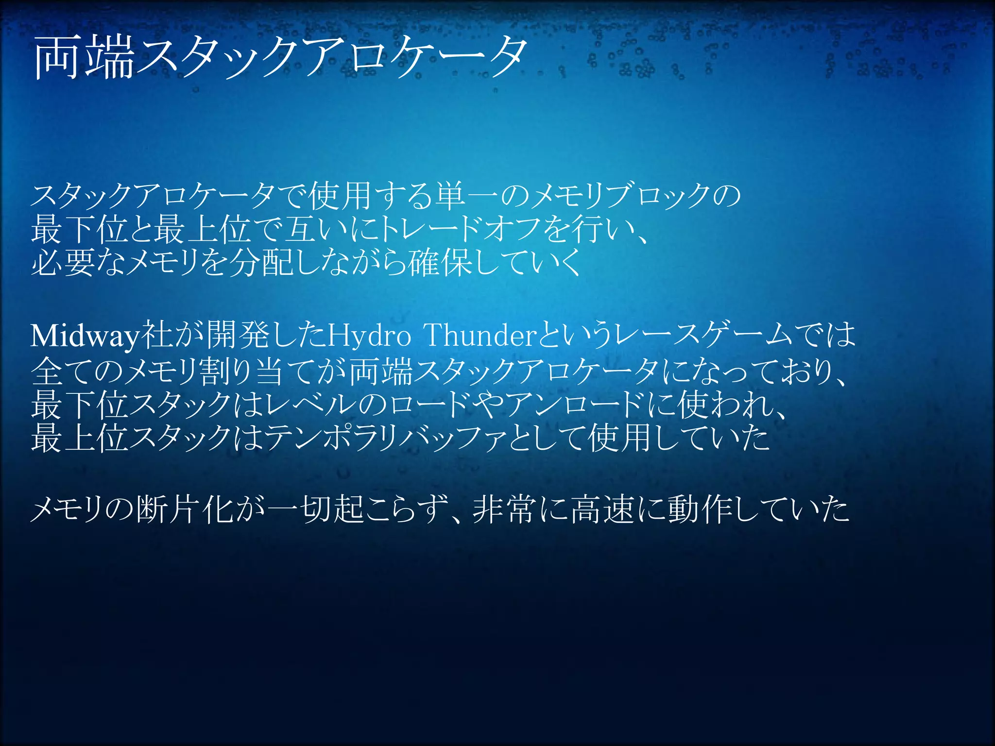 両端スタックアロケータ

スタックアロケータで使用する単一のメモリブロックの
最下位と最上位で互いにトレードオフを行い、
必要なメモリを分配しながら確保していく

Midway社が開発したHydro Thunderというレースゲームでは
全てのメモリ割り当てが両端スタックアロケータになっており、
最下位スタックはレベルのロードやアンロードに使われ、
最上位スタックはテンポラリバッファとして使用していた

メモリの断片化が一切起こらず、非常に高速に動作していた
 