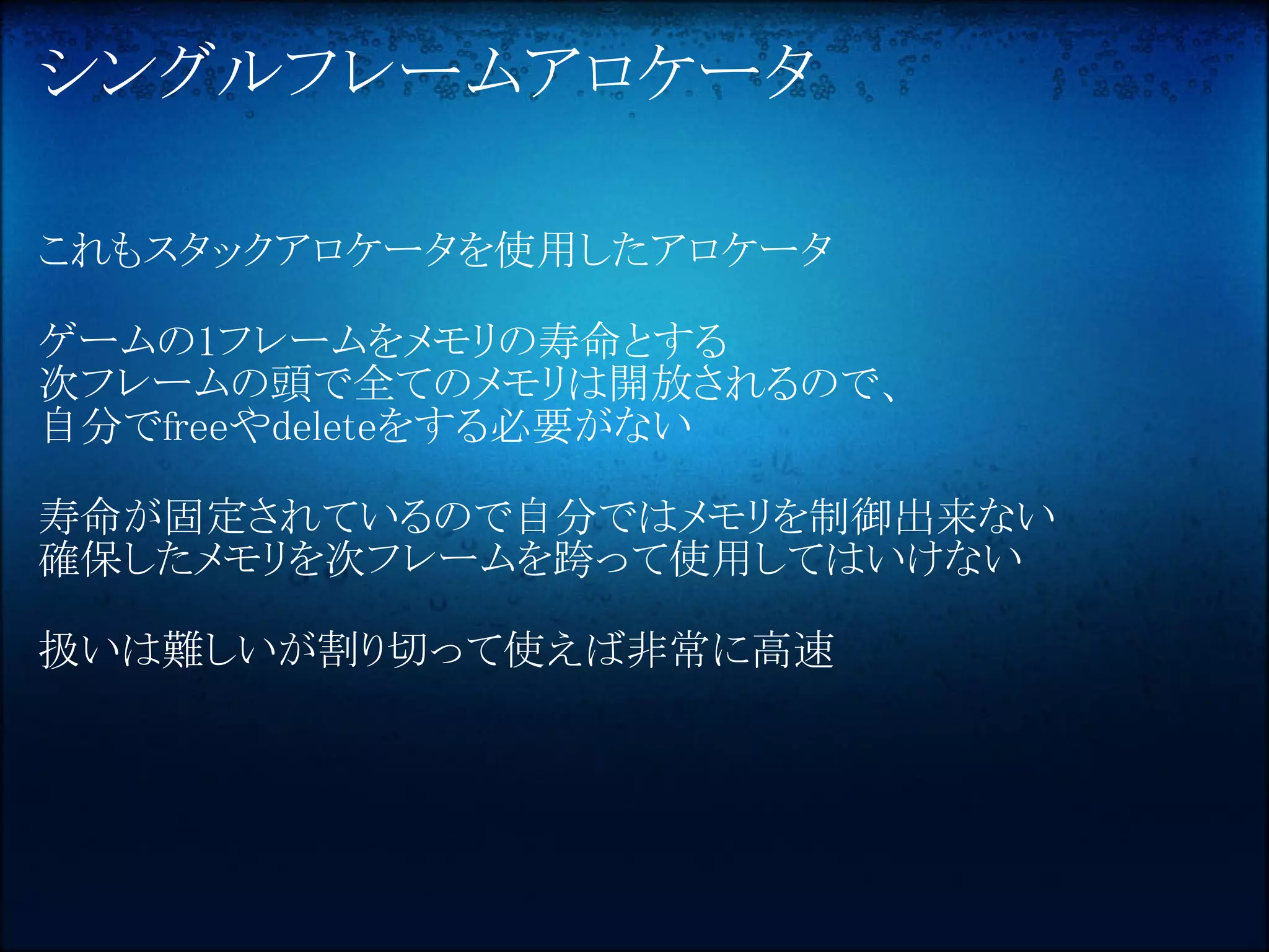 シングルフレームアロケータ

これもスタックアロケータを使用したアロケータ

ゲームの1フレームをメモリの寿命とする
次フレームの頭で全てのメモリは開放されるので、
自分でfreeやdeleteをする必要がない

寿命が固定されているので自分ではメモリを制御出来ない
確保したメモリを次フレームを跨って使用してはいけない

扱いは難しいが割り切って使えば非常に高速
 