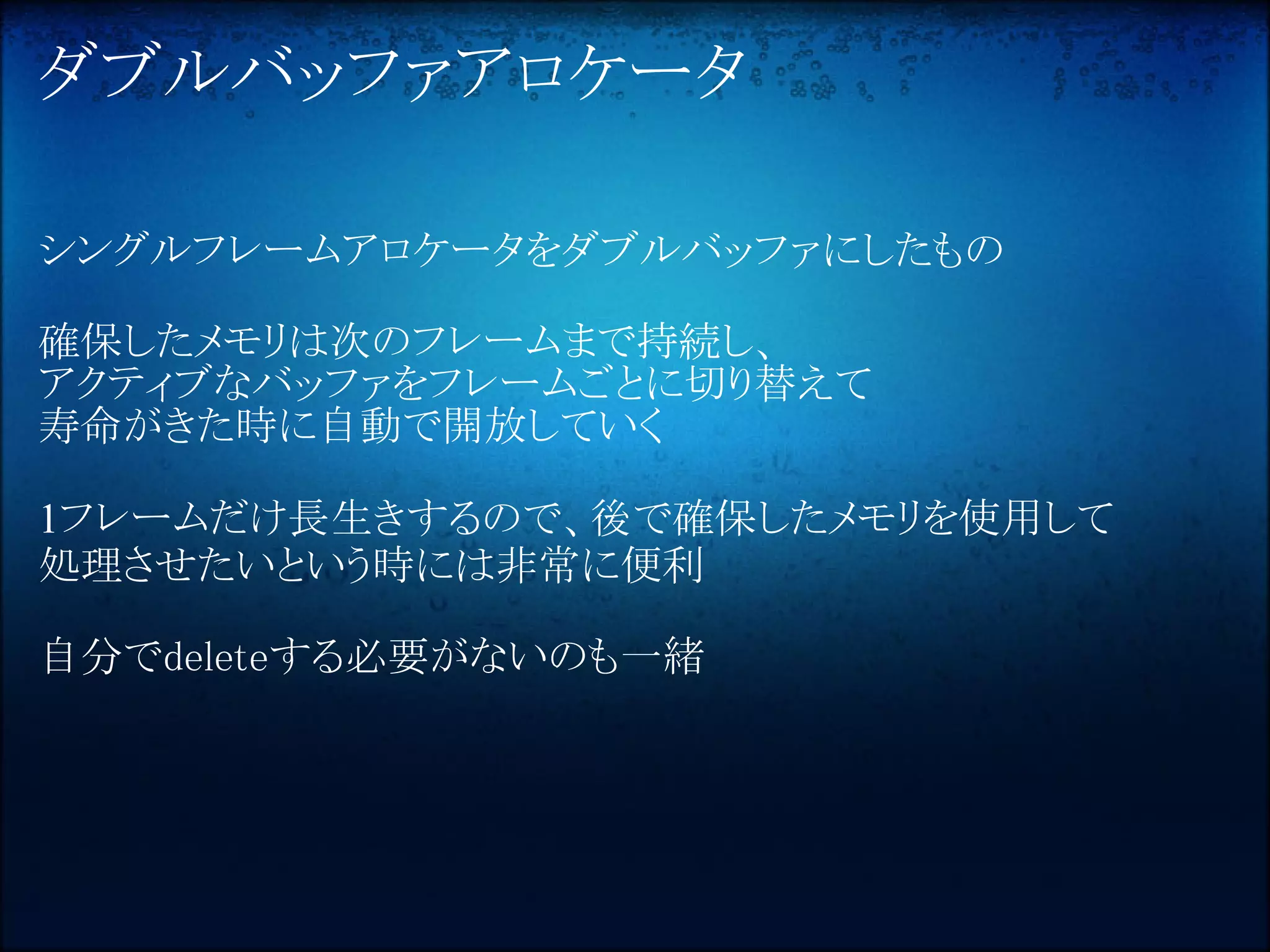 ダブルバッファアロケータ

シングルフレームアロケータをダブルバッファにしたもの

確保したメモリは次のフレームまで持続し、
アクティブなバッファをフレームごとに切り替えて
寿命がきた時に自動で開放していく

1フレームだけ長生きするので、後で確保したメモリを使用して
処理させたいという時には非常に便利

自分でdeleteする必要がないのも一緒
 