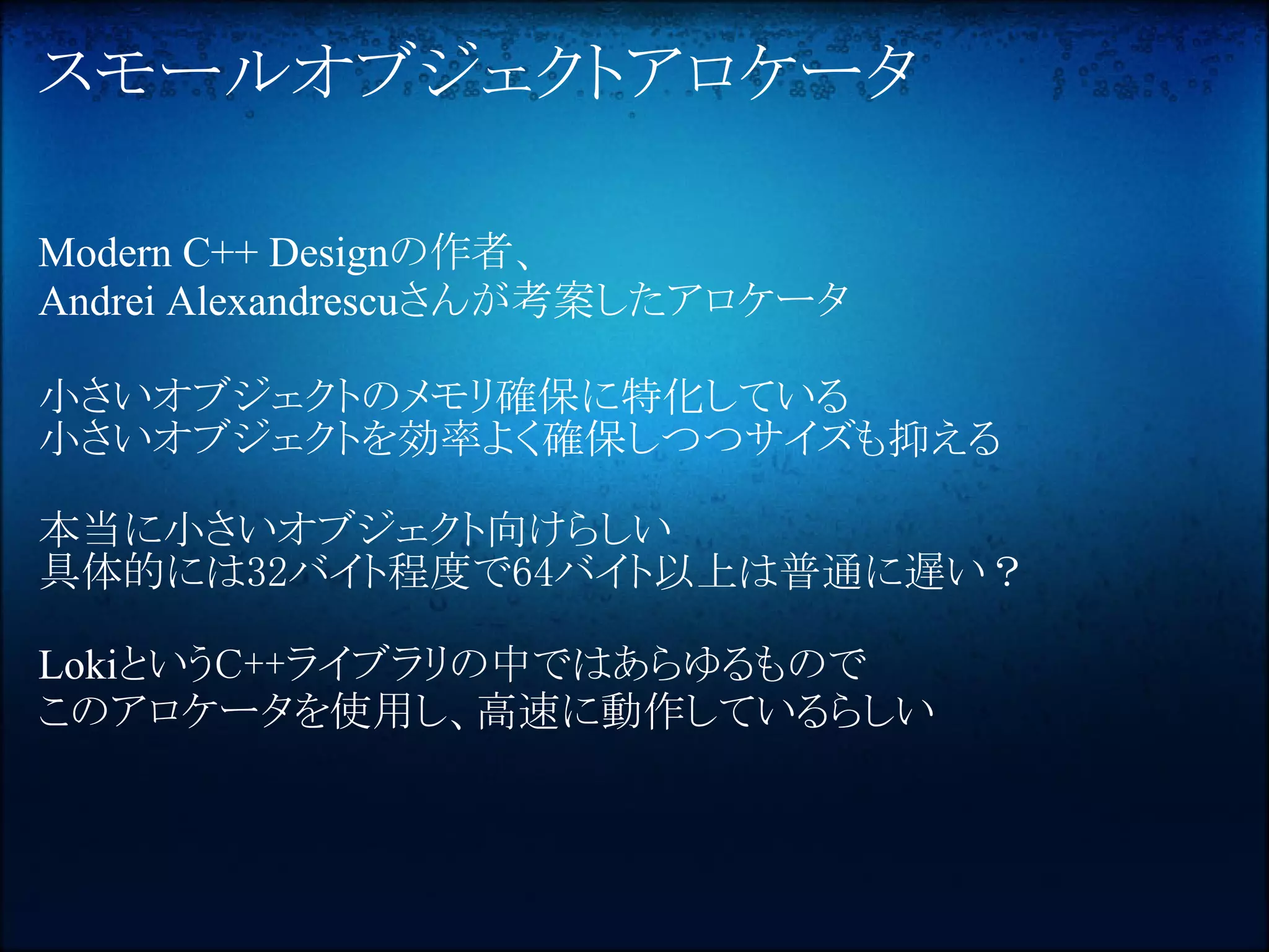 スモールオブジェクトアロケータ

Modern C++ Designの作者、
Andrei Alexandrescuさんが考案したアロケータ

小さいオブジェクトのメモリ確保に特化している
小さいオブジェクトを効率よく確保しつつサイズも抑える

本当に小さいオブジェクト向けらしい
具体的には32バイト程度で64バイト以上は普通に遅い？

LokiというC++ライブラリの中ではあらゆるもので
このアロケータを使用し、高速に動作しているらしい
 