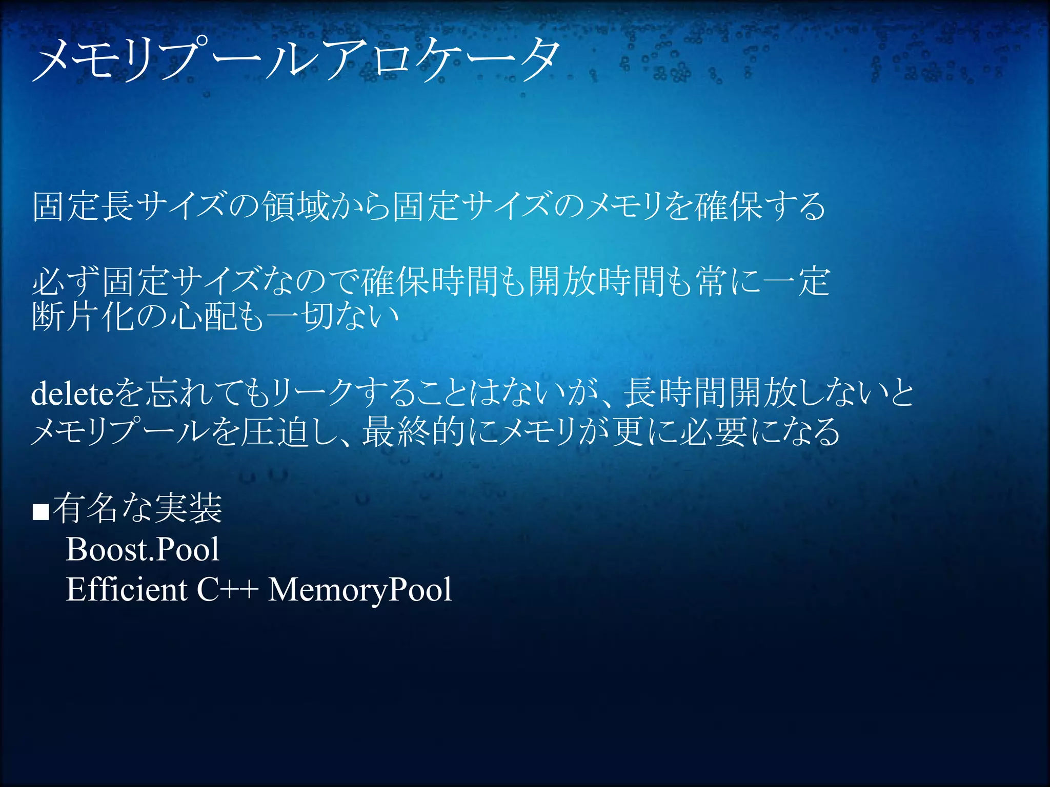 メモリプールアロケータ

固定長サイズの領域から固定サイズのメモリを確保する

必ず固定サイズなので確保時間も開放時間も常に一定
断片化の心配も一切ない

deleteを忘れてもリークすることはないが、長時間開放しないと
メモリプールを圧迫し、最終的にメモリが更に必要になる

■有名な実装
 Boost.Pool
 Efficient C++ MemoryPool
 