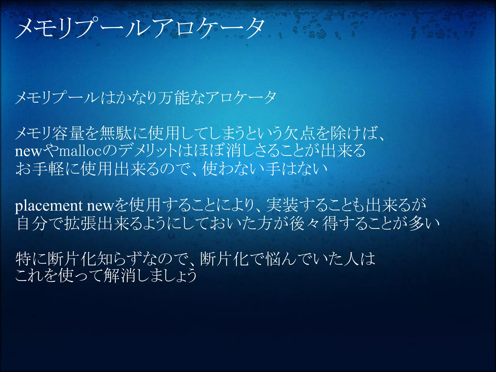 メモリプールアロケータ

メモリプールはかなり万能なアロケータ

メモリ容量を無駄に使用してしまうという欠点を除けば、
newやmallocのデメリットはほぼ消しさることが出来る
お手軽に使用出来るので、使わない手はない

placement newを使用することにより、実装することも出来るが
自分で拡張出来るようにしておいた方が後々得することが多い

特に断片化知らずなので、断片化で悩んでいた人は
これを使って解消しましょう
 