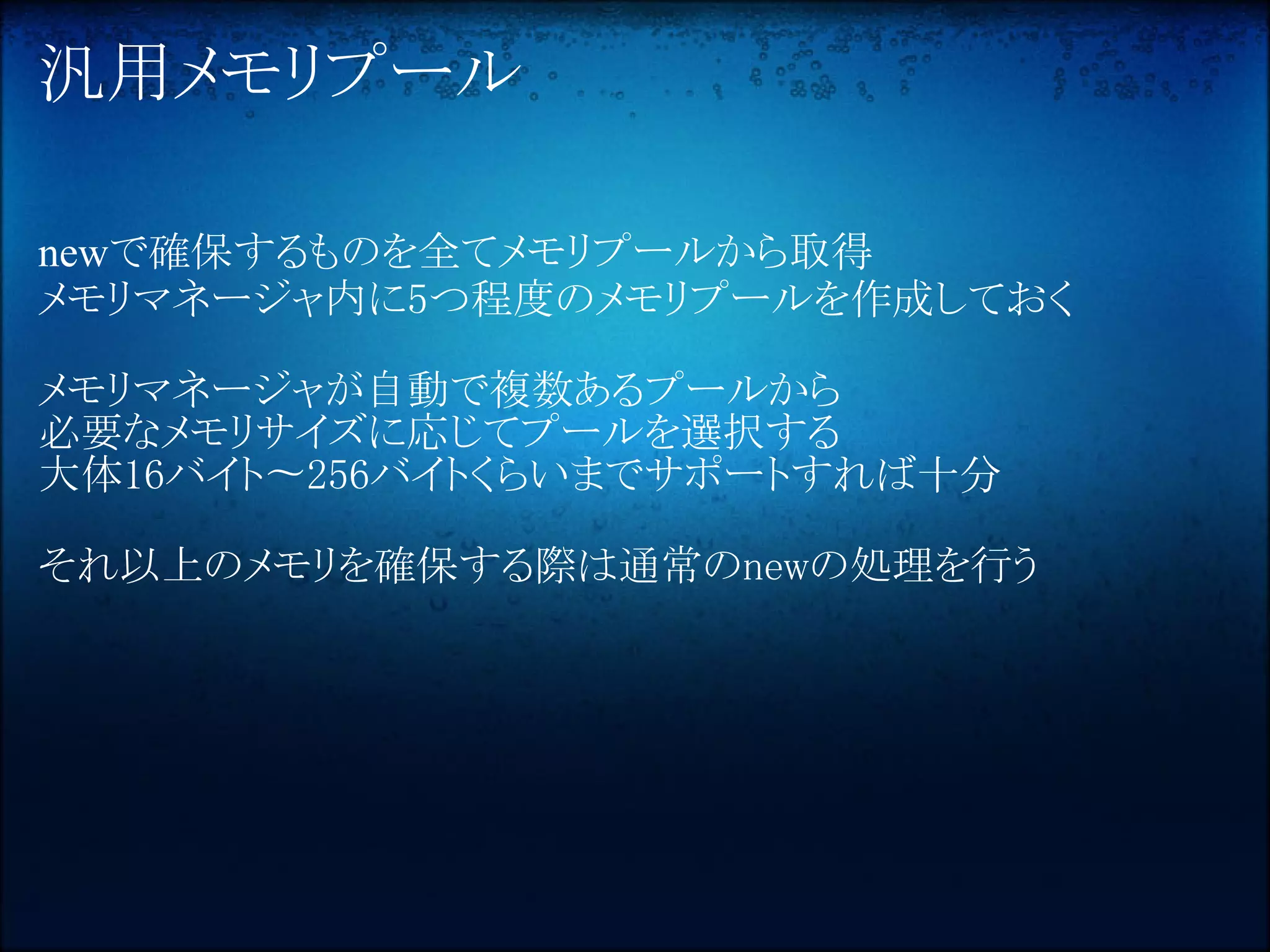 汎用メモリプール

newで確保するものを全てメモリプールから取得
メモリマネージャ内に5つ程度のメモリプールを作成しておく

メモリマネージャが自動で複数あるプールから
必要なメモリサイズに応じてプールを選択する
大体16バイト〜256バイトくらいまでサポートすれば十分

それ以上のメモリを確保する際は通常のnewの処理を行う
 