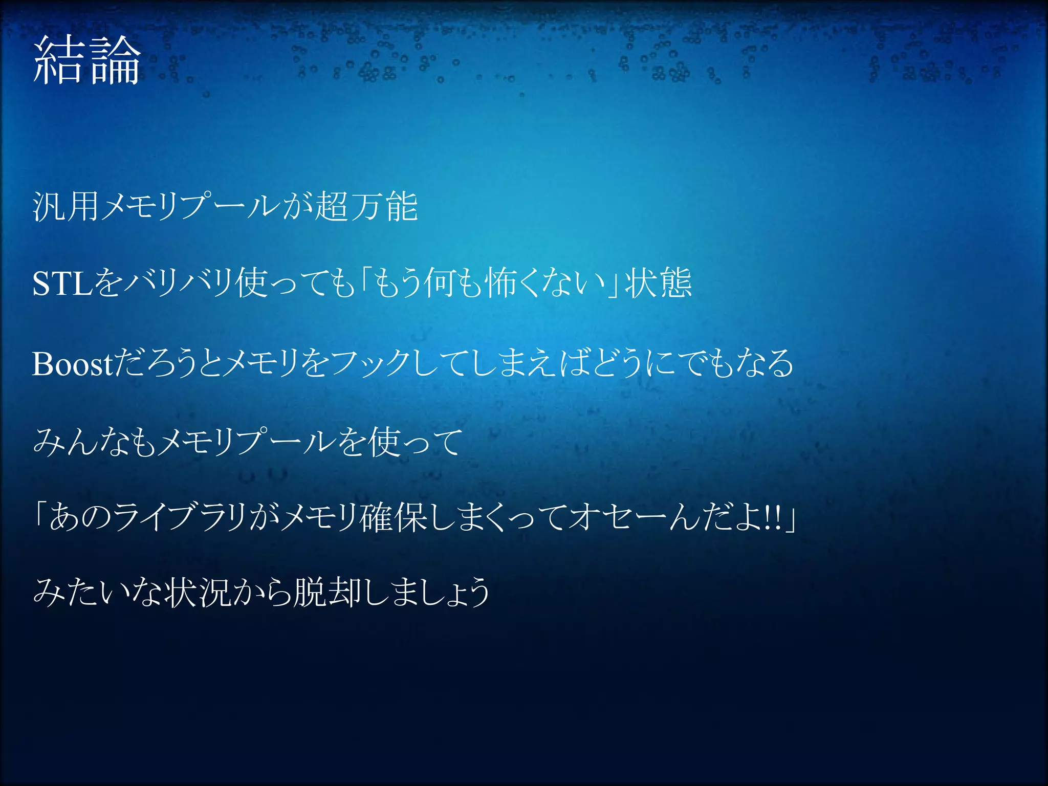 結論

汎用メモリプールが超万能

STLをバリバリ使っても「もう何も怖くない」状態

Boostだろうとメモリをフックしてしまえばどうにでもなる

みんなもメモリプールを使って

「あのライブラリがメモリ確保しまくってオセーんだよ!!」

みたいな状況から脱却しましょう
 