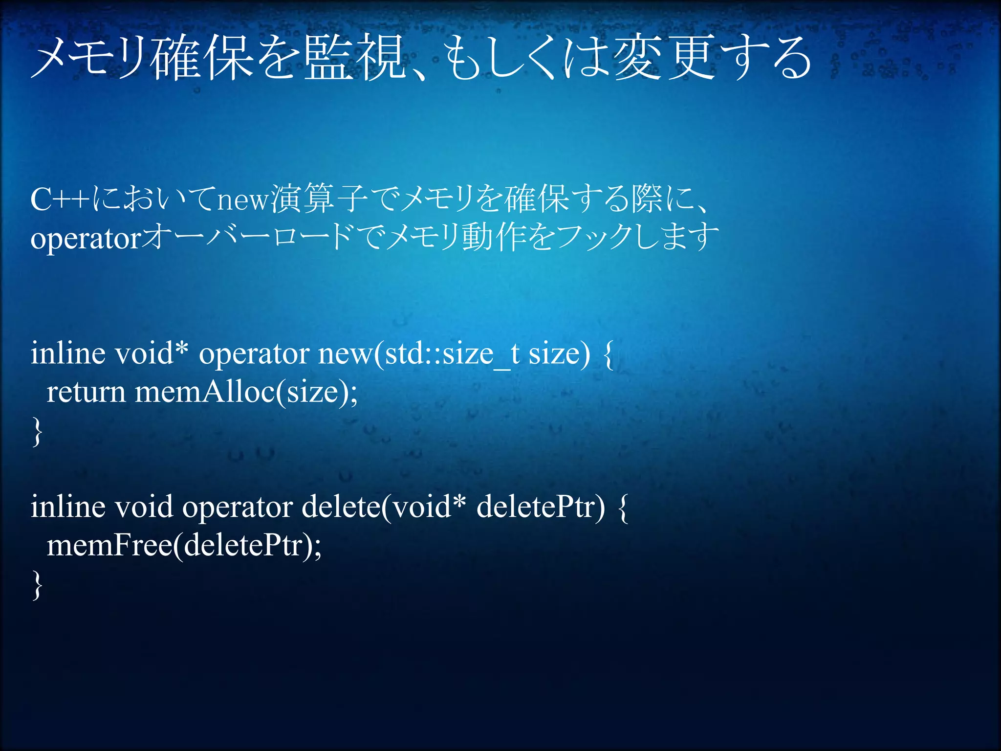 メモリ確保を監視、もしくは変更する

C++においてnew演算子でメモリを確保する際に、
operatorオーバーロードでメモリ動作をフックします


inline void* operator new(std::size_t size) {
  return memAlloc(size);
}

inline void operator delete(void* deletePtr) {
  memFree(deletePtr);
}
 