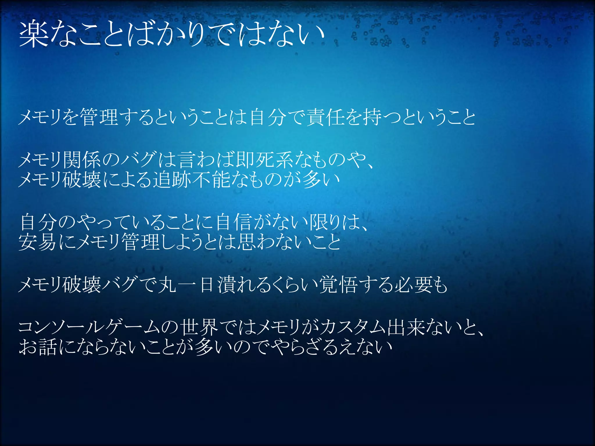 楽なことばかりではない

メモリを管理するということは自分で責任を持つということ

メモリ関係のバグは言わば即死系なものや、
メモリ破壊による追跡不能なものが多い

自分のやっていることに自信がない限りは、
安易にメモリ管理しようとは思わないこと

メモリ破壊バグで丸一日潰れるくらい覚悟する必要も

コンソールゲームの世界ではメモリがカスタム出来ないと、
お話にならないことが多いのでやらざるえない
 