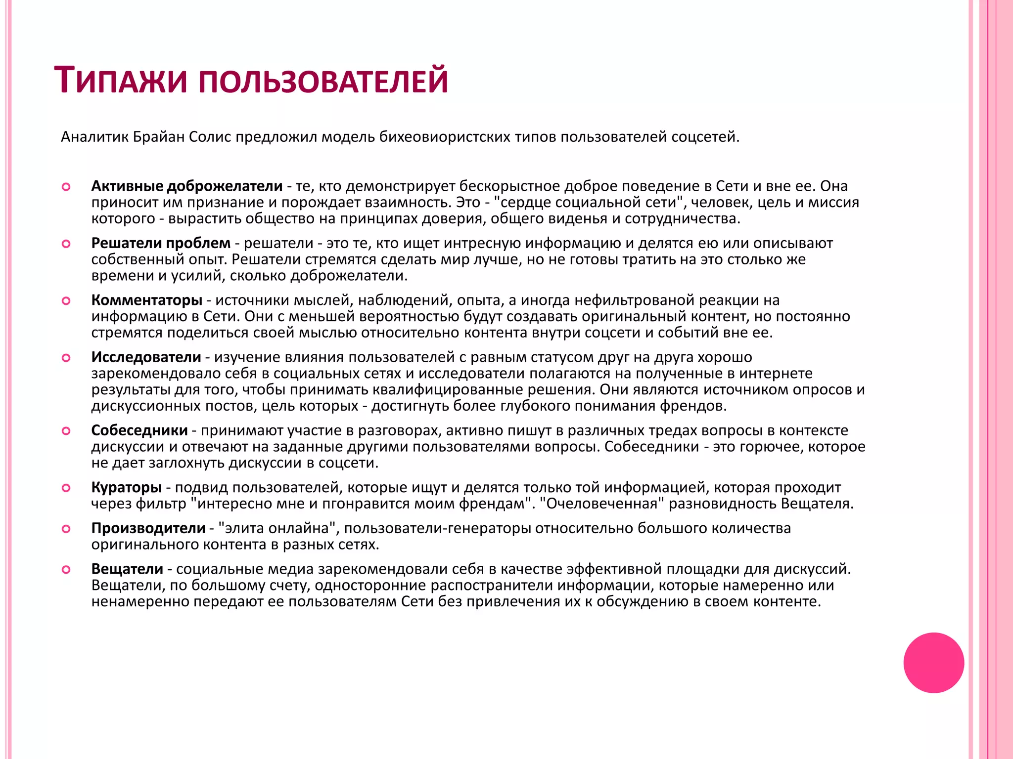 ТИПАЖИ ПОЛЬЗОВАТЕЛЕЙ
Аналитик Брайан Солис предложил модель бихеовиористских типов пользователей соцсетей.

   Активные доброжелатели - те, кто демонстрирует бескорыстное доброе поведение в Сети и вне ее. Она
    приносит им признание и порождает взаимность. Это - "сердце социальной сети", человек, цель и миссия
    которого - вырастить общество на принципах доверия, общего виденья и сотрудничества.
   Решатели проблем - решатели - это те, кто ищет интресную информацию и делятся ею или описывают
    собственный опыт. Решатели стремятся сделать мир лучше, но не готовы тратить на это столько же
    времени и усилий, сколько доброжелатели.
   Комментаторы - источники мыслей, наблюдений, опыта, а иногда нефильтрованой реакции на
    информацию в Сети. Они с меньшей вероятностью будут создавать оригинальный контент, но постоянно
    стремятся поделиться своей мыслью относительно контента внутри соцсети и событий вне ее.
   Исследователи - изучение влияния пользователей с равным статусом друг на друга хорошо
    зарекомендовало себя в социальных сетях и исследователи полагаются на полученные в интернете
    результаты для того, чтобы принимать квалифицированные решения. Они являются источником опросов и
    дискуссионных постов, цель которых - достигнуть более глубокого понимания френдов.
   Собеседники - принимают участие в разговорах, активно пишут в различных тредах вопросы в контексте
    дискуссии и отвечают на заданные другими пользователями вопросы. Собеседники - это горючее, которое
    не дает заглохнуть дискуссии в соцсети.
   Кураторы - подвид пользователей, которые ищут и делятся только той информацией, которая проходит
    через фильтр "интересно мне и пгонравится моим френдам". "Очеловеченная" разновидность Вещателя.
   Производители - "элита онлайна", пользователи-генераторы относительно большого количества
    оригинального контента в разных сетях.
   Вещатели - социальные медиа зарекомендовали себя в качестве эффективной площадки для дискуссий.
    Вещатели, по большому счету, односторонние распостранители информации, которые намеренно или
    ненамеренно передают ее пользователям Сети без привлечения их к обсуждению в своем контенте.
 