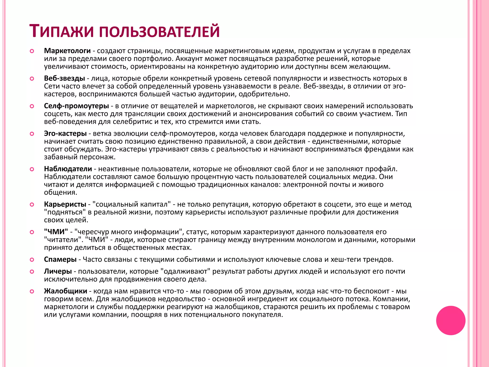 ТИПАЖИ ПОЛЬЗОВАТЕЛЕЙ
   Маркетологи - создают страницы, посвященные маркетинговым идеям, продуктам и услугам в пределах
    или за пределами своего портфолио. Аккаунт может посвящаться разработке решений, которые
    увеличивают стоимость, ориентированы на конкретную аудиторию или доступны всем желающим.
   Веб-звезды - лица, которые обрели конкретный уровень сетевой популярности и известность которых в
    Сети часто влечет за собой определенный уровень узнаваемости в реале. Веб-звезды, в отличии от эго-
    кастеров, воспринимаются большей частью аудитории, одобрительно.
   Селф-промоутеры - в отличие от вещателей и маркетологов, не скрывают своих намерений использовать
    соцсеть, как место для трансляции своих достижений и анонсирования событий со своим участием. Тип
    веб-поведения для селебритис и тех, кто стремится ими стать.
   Эго-кастеры - ветка эволюции селф-промоутеров, когда человек благодаря поддержке и популярности,
    начинает считать свою позицию единственно правильной, а свои действия - единственными, которые
    стоит обсуждать. Эго-кастеры утрачивают связь с реальностью и начинают восприниматься френдами как
    забавный персонаж.
   Наблюдатели - неактивные пользователи, которые не обновляют свой блог и не заполняют профайл.
    Наблюдатели составляют самое большую процентную часть пользователей социальных медиа. Они
    читают и делятся информацией с помощью традиционных каналов: электронной почты и живого
    общения.
   Карьеристы - "социальный капитал" - не только репутация, которую обретают в соцсети, это еще и метод
    "подняться" в реальной жизни, поэтому карьеристы используют различные профили для достижения
    своих целей.
   "ЧМИ" - "чересчур много информации", статус, которым характеризуют данного пользователя его
    "читатели". "ЧМИ" - люди, которые стирают границу между внутренним монологом и данными, которыми
    принято делиться в общественных местах.
   Спамеры - Часто связаны с текущими событиями и используют ключевые слова и хеш-теги трендов.
   Личеры - пользователи, которые "одалживают" результат работы других людей и используют его почти
    исключительно для продвижения своего дела.
   Жалобщики - когда нам нравится что-то - мы говорим об этом друзьям, когда нас что-то беспокоит - мы
    говорим всем. Для жалобщиков недовольство - основной ингредиент их социального потока. Компании,
    маркетологи и службы поддержки реагируют на жалобщиков, стараются решить их проблемы с товаром
    или услугами компании, поощряя в них потенциального покупателя.
 