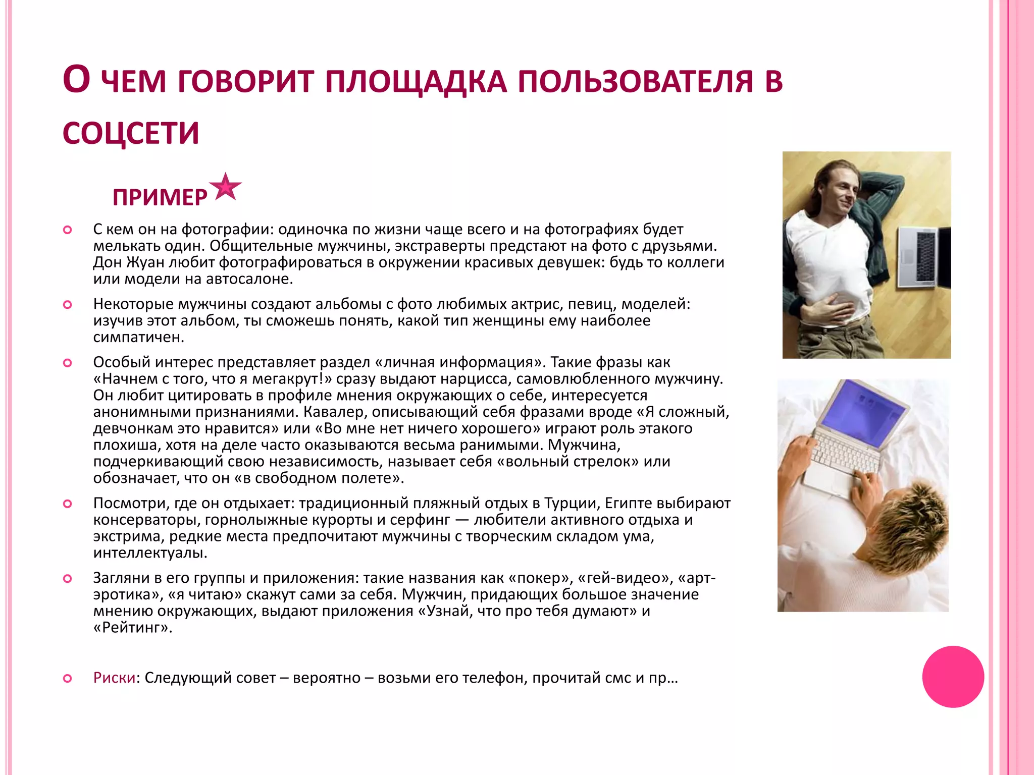 О ЧЕМ ГОВОРИТ ПЛОЩАДКА ПОЛЬЗОВАТЕЛЯ В
СОЦСЕТИ
      ПРИМЕР
   С кем он на фотографии: одиночка по жизни чаще всего и на фотографиях будет
    мелькать один. Общительные мужчины, экстраверты предстают на фото с друзьями.
    Дон Жуан любит фотографироваться в окружении красивых девушек: будь то коллеги
    или модели на автосалоне.
   Некоторые мужчины создают альбомы с фото любимых актрис, певиц, моделей:
    изучив этот альбом, ты сможешь понять, какой тип женщины ему наиболее
    симпатичен.
   Особый интерес представляет раздел «личная информация». Такие фразы как
    «Начнем с того, что я мегакрут!» сразу выдают нарцисса, самовлюбленного мужчину.
    Он любит цитировать в профиле мнения окружающих о себе, интересуется
    анонимными признаниями. Кавалер, описывающий себя фразами вроде «Я сложный,
    девчонкам это нравится» или «Во мне нет ничего хорошего» играют роль этакого
    плохиша, хотя на деле часто оказываются весьма ранимыми. Мужчина,
    подчеркивающий свою независимость, называет себя «вольный стрелок» или
    обозначает, что он «в свободном полете».
   Посмотри, где он отдыхает: традиционный пляжный отдых в Турции, Египте выбирают
    консерваторы, горнолыжные курорты и серфинг — любители активного отдыха и
    экстрима, редкие места предпочитают мужчины с творческим складом ума,
    интеллектуалы.
   Загляни в его группы и приложения: такие названия как «покер», «гей-видео», «арт-
    эротика», «я читаю» скажут сами за себя. Мужчин, придающих большое значение
    мнению окружающих, выдают приложения «Узнай, что про тебя думают» и
    «Рейтинг».

   Риски: Следующий совет – вероятно – возьми его телефон, прочитай смс и пр…
 