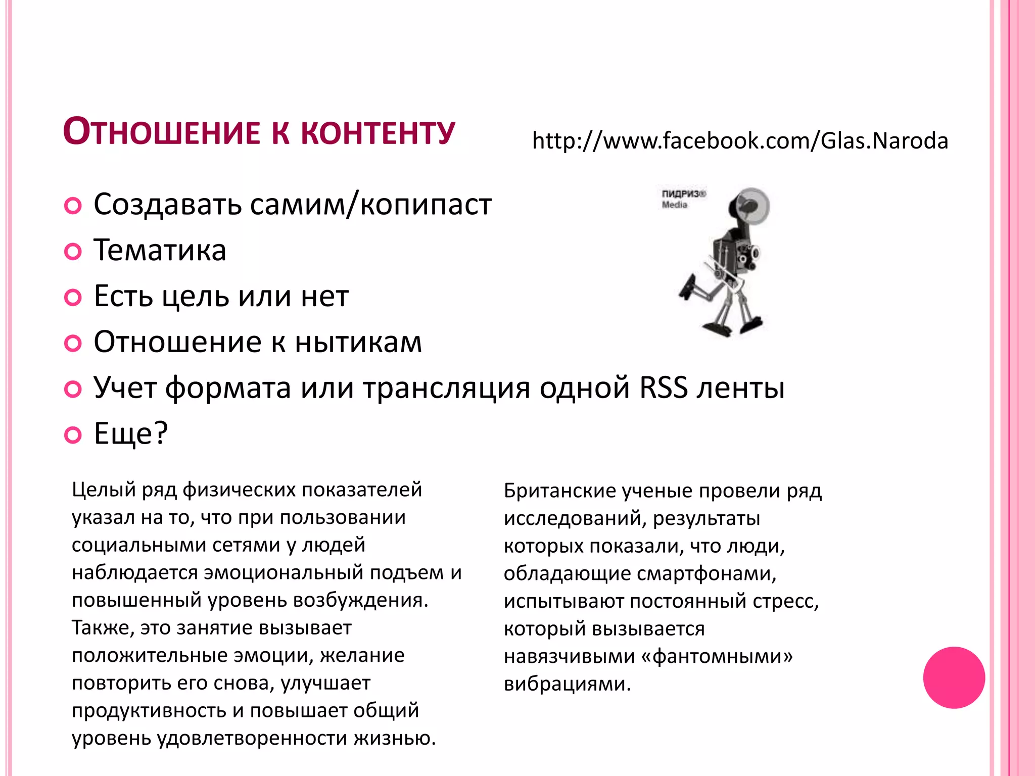 ОТНОШЕНИЕ К КОНТЕНТУ                   http://www.facebook.com/Glas.Naroda

 Создавать самим/копипаст
 Тематика
 Есть цель или нет
 Отношение к нытикам
 Учет формата или трансляция одной RSS ленты
 Еще?

Целый ряд физических показателей     Британские ученые провели ряд
указал на то, что при пользовании    исследований, результаты
социальными сетями у людей           которых показали, что люди,
наблюдается эмоциональный подъем и   обладающие смартфонами,
повышенный уровень возбуждения.      испытывают постоянный стресс,
Также, это занятие вызывает          который вызывается
положительные эмоции, желание        навязчивыми «фантомными»
повторить его снова, улучшает        вибрациями.
продуктивность и повышает общий
уровень удовлетворенности жизнью.
 