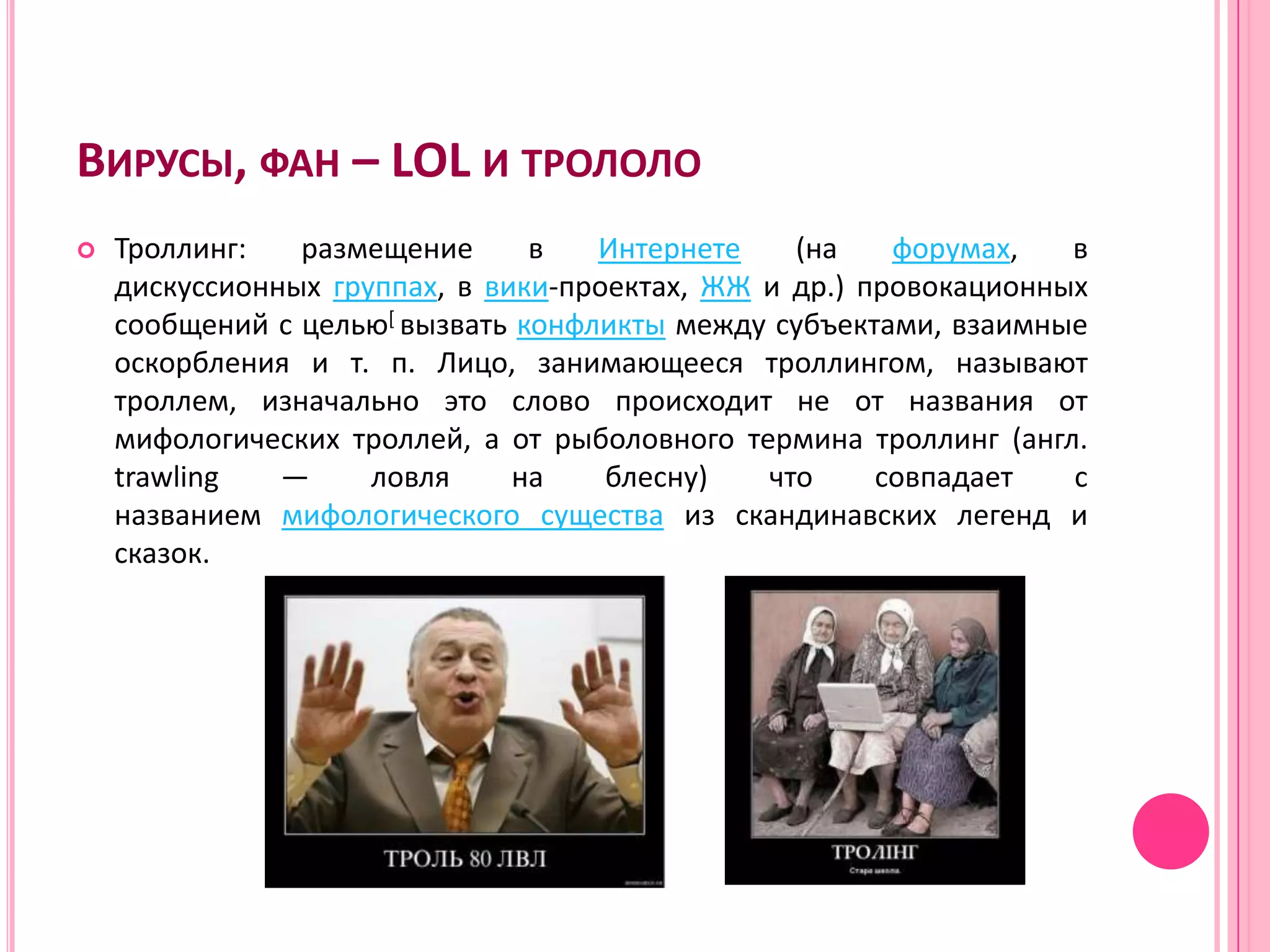 ВИРУСЫ, ФАН – LOL И ТРОЛОЛО
   Троллинг:   размещение      в   Интернете    (на    форумах,   в
    дискуссионных группах, в вики-проектах, ЖЖ и др.) провокационных
    сообщений с целью[ вызвать конфликты между субъектами, взаимные
    оскорбления и т. п. Лицо, занимающееся троллингом, называют
    троллем, изначально это слово происходит не от названия от
    мифологических троллей, а от рыболовного термина троллинг (англ.
    trawling   —     ловля     на    блесну)   что     совпадает   с
    названием мифологического существа из скандинавских легенд и
    сказок.
 