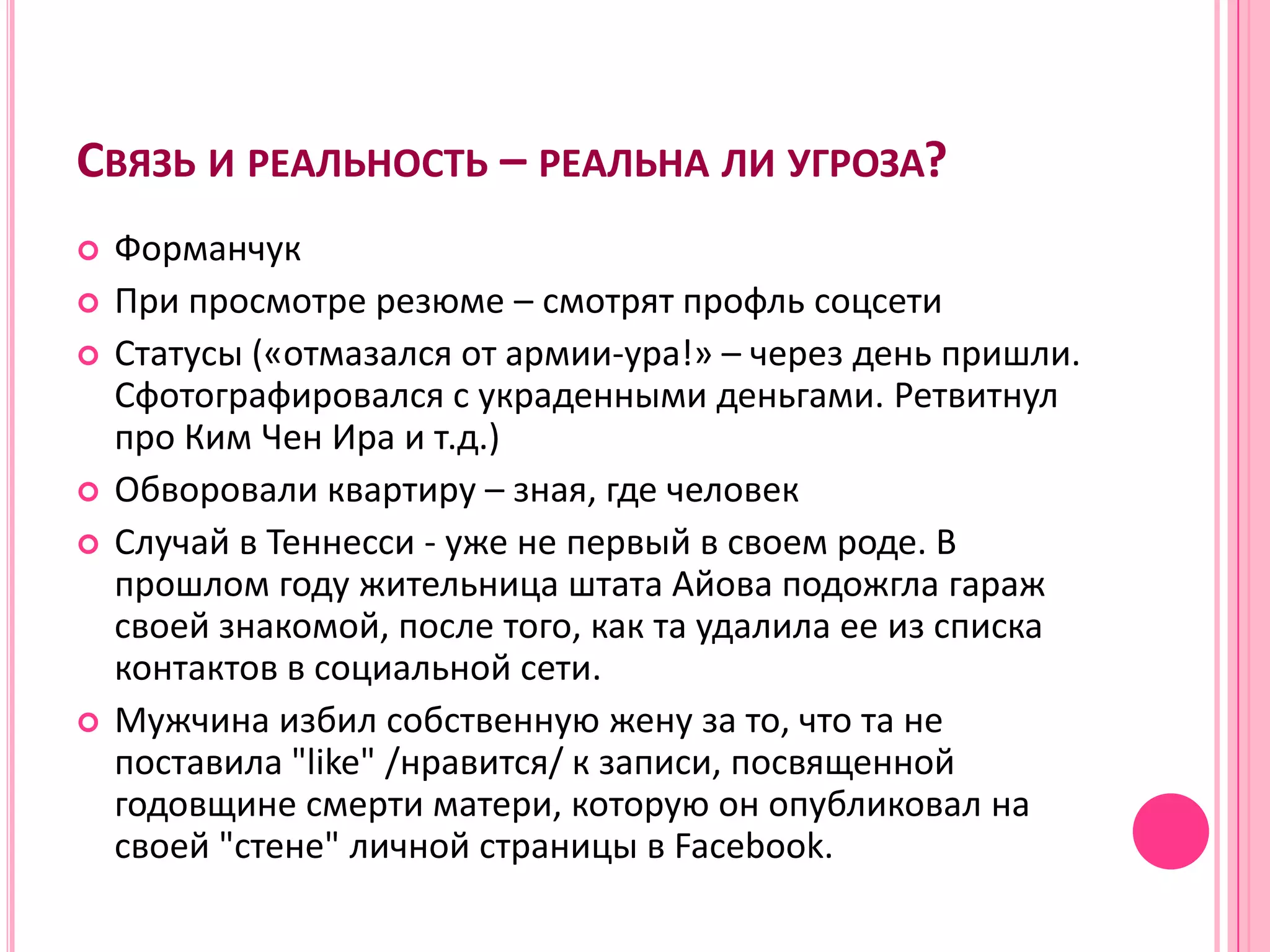 СВЯЗЬ И РЕАЛЬНОСТЬ – РЕАЛЬНА ЛИ УГРОЗА?
   Форманчук
   При просмотре резюме – смотрят профль соцсети
   Статусы («отмазался от армии-ура!» – через день пришли.
    Сфотографировался с украденными деньгами. Ретвитнул
    про Ким Чен Ира и т.д.)
   Обворовали квартиру – зная, где человек
   Случай в Теннесси - уже не первый в своем роде. В
    прошлом году жительница штата Айова подожгла гараж
    своей знакомой, после того, как та удалила ее из списка
    контактов в социальной сети.
   Мужчина избил собственную жену за то, что та не
    поставила "like" /нравится/ к записи, посвященной
    годовщине смерти матери, которую он опубликовал на
    своей "стене" личной страницы в Facebook.
 