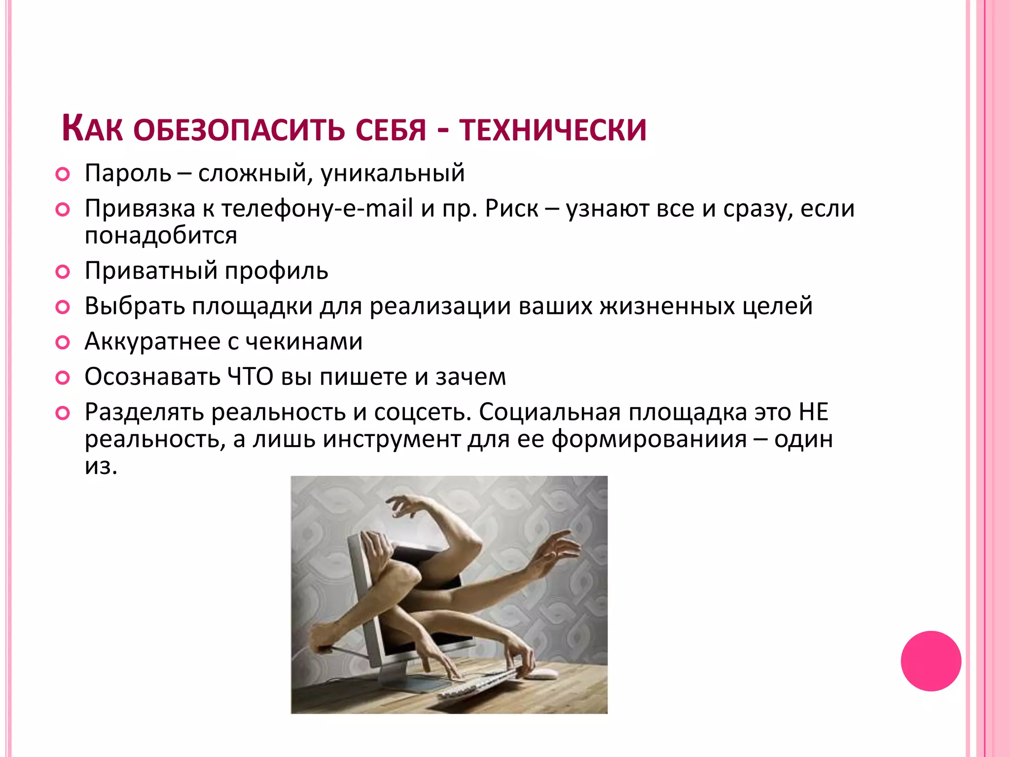 КАК ОБЕЗОПАСИТЬ СЕБЯ - ТЕХНИЧЕСКИ
   Пароль – сложный, уникальный
   Привязка к телефону-e-mail и пр. Риск – узнают все и сразу, если
    понадобится
   Приватный профиль
   Выбрать площадки для реализации ваших жизненных целей
   Аккуратнее с чекинами
   Осознавать ЧТО вы пишете и зачем
   Разделять реальность и соцсеть. Социальная площадка это НЕ
    реальность, а лишь инструмент для ее формированиия – один
    из.
 
