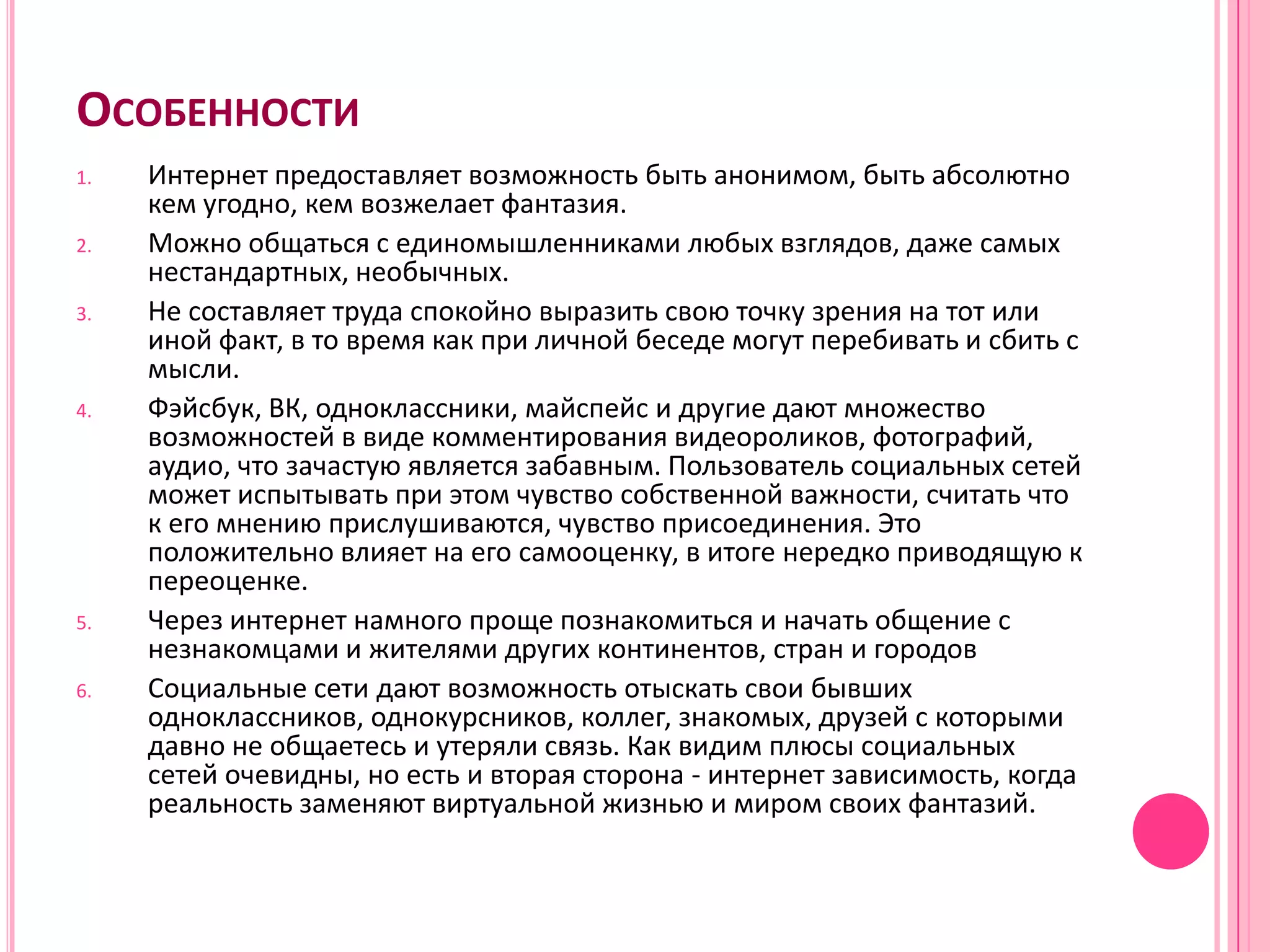 ОСОБЕННОСТИ
1.   Интернет предоставляет возможность быть анонимом, быть абсолютно
     кем угодно, кем возжелает фантазия.
2.   Можно общаться с единомышленниками любых взглядов, даже самых
     нестандартных, необычных.
3.   Не составляет труда спокойно выразить свою точку зрения на тот или
     иной факт, в то время как при личной беседе могут перебивать и сбить с
     мысли.
4.   Фэйсбук, ВК, одноклассники, майспейс и другие дают множество
     возможностей в виде комментирования видеороликов, фотографий,
     аудио, что зачастую является забавным. Пользователь социальных сетей
     может испытывать при этом чувство собственной важности, считать что
     к его мнению прислушиваются, чувство присоединения. Это
     положительно влияет на его самооценку, в итоге нередко приводящую к
     переоценке.
5.   Через интернет намного проще познакомиться и начать общение с
     незнакомцами и жителями других континентов, стран и городов
6.   Социальные сети дают возможность отыскать свои бывших
     одноклассников, однокурсников, коллег, знакомых, друзей с которыми
     давно не общаетесь и утеряли связь. Как видим плюсы социальных
     сетей очевидны, но есть и вторая сторона - интернет зависимость, когда
     реальность заменяют виртуальной жизнью и миром своих фантазий.
 