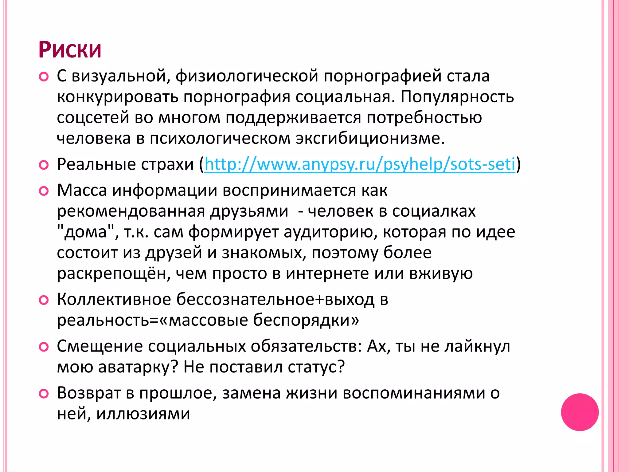 РИСКИ
   С визуальной, физиологической порнографией стала
    конкурировать порнография социальная. Популярность
    соцсетей во многом поддерживается потребностью
    человека в психологическом эксгибиционизме.
   Реальные страхи (http://www.anypsy.ru/psyhelp/sots-seti)
   Масса информации воспринимается как
    рекомендованная друзьями - человек в социалках
    "дома", т.к. сам формирует аудиторию, которая по идее
    состоит из друзей и знакомых, поэтому более
    раскрепощён, чем просто в интернете или вживую
   Коллективное бессознательное+выход в
    реальность=«массовые беспорядки»
   Смещение социальных обязательств: Ах, ты не лайкнул
    мою аватарку? Не поставил статус?
   Возврат в прошлое, замена жизни воспоминаниями о
    ней, иллюзиями
 